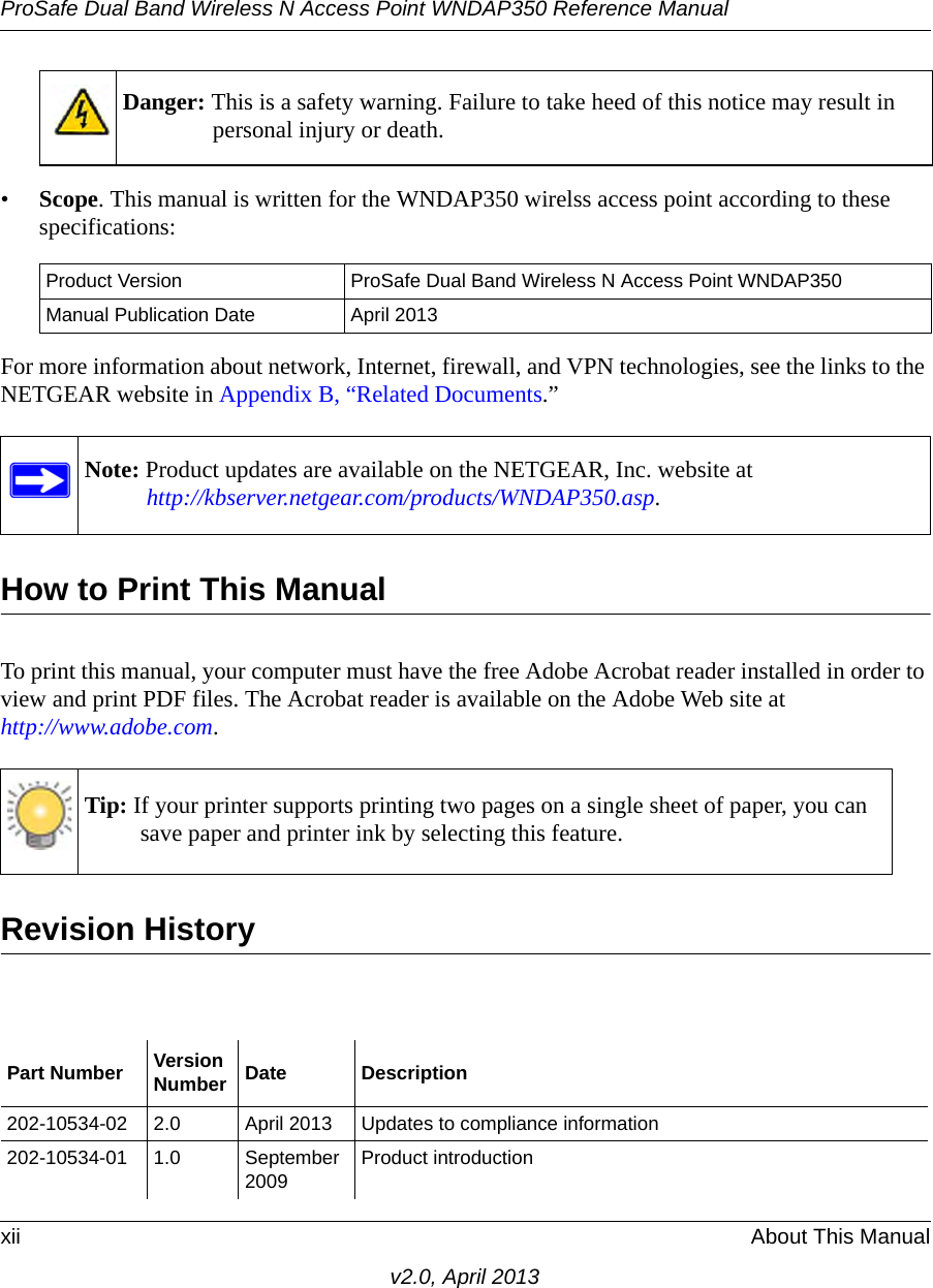 ProSafe Dual Band Wireless N Access Point WNDAP350 Reference Manualxii About This Manualv2.0, April 2013•Scope. This manual is written for the WNDAP350 wirelss access point according to these specifications:For more information about network, Internet, firewall, and VPN technologies, see the links to the NETGEAR website in Appendix B, “Related Documents.”How to Print This ManualTo print this manual, your computer must have the free Adobe Acrobat reader installed in order to view and print PDF files. The Acrobat reader is available on the Adobe Web site at http://www.adobe.com.Revision HistoryDanger: This is a safety warning. Failure to take heed of this notice may result in personal injury or death.Product Version ProSafe Dual Band Wireless N Access Point WNDAP350 Manual Publication Date April 2013Note: Product updates are available on the NETGEAR, Inc. website athttp://kbserver.netgear.com/products/WNDAP350.asp.Tip: If your printer supports printing two pages on a single sheet of paper, you can save paper and printer ink by selecting this feature.Part Number VersionNumber Date Description202-10534-02 2.0 April 2013 Updates to compliance information202-10534-01 1.0 September 2009 Product introduction