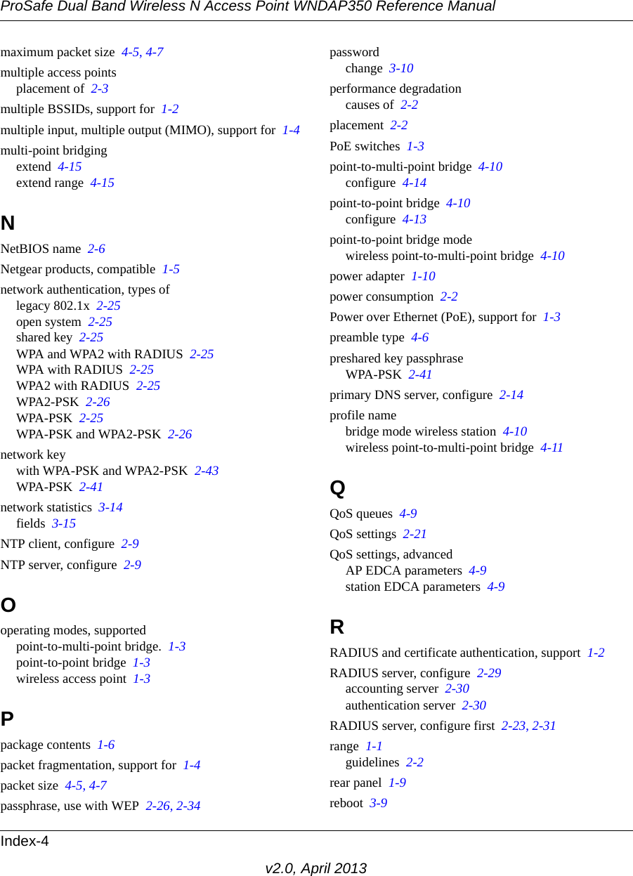 ProSafe Dual Band Wireless N Access Point WNDAP350 Reference ManualIndex-4v2.0, April 2013maximum packet size  4-5, 4-7multiple access pointsplacement of  2-3multiple BSSIDs, support for  1-2multiple input, multiple output (MIMO), support for  1-4multi-point bridgingextend  4-15extend range  4-15NNetBIOS name  2-6Netgear products, compatible  1-5network authentication, types oflegacy 802.1x  2-25open system  2-25shared key  2-25WPA and WPA2 with RADIUS  2-25WPA with RADIUS  2-25WPA2 with RADIUS  2-25WPA2-PSK  2-26WPA-PSK  2-25WPA-PSK and WPA2-PSK  2-26network keywith WPA-PSK and WPA2-PSK  2-43WPA-PSK  2-41network statistics  3-14fields  3-15NTP client, configure  2-9NTP server, configure  2-9Ooperating modes, supportedpoint-to-multi-point bridge.  1-3point-to-point bridge  1-3wireless access point  1-3Ppackage contents  1-6packet fragmentation, support for  1-4packet size  4-5, 4-7passphrase, use with WEP  2-26, 2-34passwordchange  3-10performance degradationcauses of  2-2placement  2-2PoE switches  1-3point-to-multi-point bridge  4-10configure  4-14point-to-point bridge  4-10configure  4-13point-to-point bridge modewireless point-to-multi-point bridge  4-10power adapter  1-10power consumption  2-2Power over Ethernet (PoE), support for  1-3preamble type  4-6preshared key passphraseWPA-PSK  2-41primary DNS server, configure  2-14profile namebridge mode wireless station  4-10wireless point-to-multi-point bridge  4-11QQoS queues  4-9QoS settings  2-21QoS settings, advancedAP EDCA parameters  4-9station EDCA parameters  4-9RRADIUS and certificate authentication, support  1-2RADIUS server, configure  2-29accounting server  2-30authentication server  2-30RADIUS server, configure first  2-23, 2-31range  1-1guidelines  2-2rear panel  1-9reboot  3-9