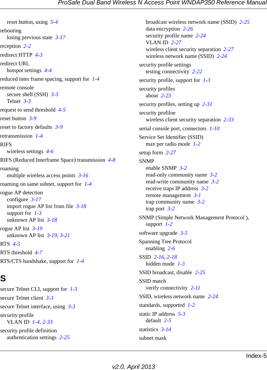 ProSafe Dual Band Wireless N Access Point WNDAP350 Reference ManualIndex-5v2.0, April 2013reset button, using  5-4rebootinglosing previous state  3-17reception  2-2redirect HTTP  4-3redirect URLhotspot settings  4-4reduced inter frame spacing, support for  1-4remote consolesecure shell (SSH)  3-3Telnet  3-3request to send threshold  4-5reset button  3-9reset to factory defaults  3-9retransmission  1-4RIFSwireless settings  4-6RIFS (Reduced Interframe Space) transmission  4-8roamingmultiple wireless access points  3-16roaming on same subnet, support for  1-4rogue AP detectionconfigure  3-17import rogue AP list from file  3-18support for  1-3unknown AP list  3-18rogue AP list  3-19unknown AP list  3-19, 3-21RTS  4-5RTS threshold  4-7RTS/CTS handshake, support for  1-4Ssecure Telnet CLI, support for  1-3secure Telnet client  3-3secure Telnet interface, using  3-3security profileVLAN ID  1-4, 2-33security profile definitionauthentication settings  2-25broadcast wireless network name (SSID)  2-25data encryption  2-26security profile name  2-24VLAN ID  2-27wireless client security separation  2-27wireless network name (SSID)  2-24security profile settingstesting connectivity  2-22security profile, support for  1-3security profilesabout  2-23security profiles, setting up  2-31security profiloewireless client security separation  2-33serial console port, connectors  1-10Service Set Identifier (SSID)max per radio mode  1-2setup form  2-27SNMPenable SNMP  3-2read-only community name  3-2read-write community name  3-2receive traps IP address  3-2remote management  3-1trap community name  3-2trap port  3-2SNMP (Simple Network Management Protocol ), support  1-2software upgrade  3-5Spanning Tree Protocolenabling  2-6SSID  2-16, 2-18hidden mode  1-3SSID broadcast, disable  2-25SSID matchverify connectivity  2-11SSID, wireless network name  2-24standards, supported  1-2static IP address  5-3default  2-5statistics  3-14subnet mask