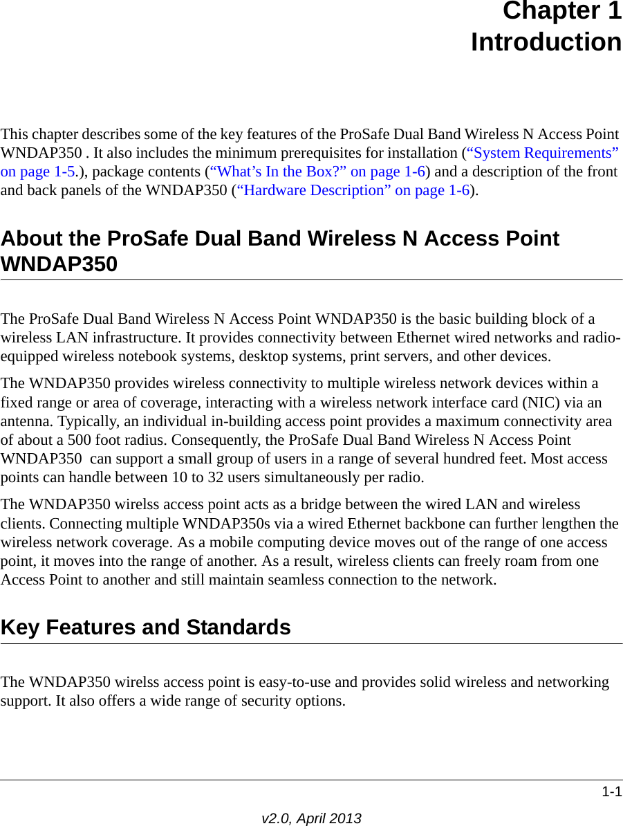 1-1v2.0, April 2013Chapter 1IntroductionThis chapter describes some of the key features of the ProSafe Dual Band Wireless N Access Point WNDAP350 . It also includes the minimum prerequisites for installation (“System Requirements” on page 1-5.), package contents (“What’s In the Box?” on page 1-6) and a description of the front and back panels of the WNDAP350 (“Hardware Description” on page 1-6).About the ProSafe Dual Band Wireless N Access Point WNDAP350 The ProSafe Dual Band Wireless N Access Point WNDAP350 is the basic building block of a wireless LAN infrastructure. It provides connectivity between Ethernet wired networks and radio-equipped wireless notebook systems, desktop systems, print servers, and other devices.The WNDAP350 provides wireless connectivity to multiple wireless network devices within a fixed range or area of coverage, interacting with a wireless network interface card (NIC) via an antenna. Typically, an individual in-building access point provides a maximum connectivity area of about a 500 foot radius. Consequently, the ProSafe Dual Band Wireless N Access Point WNDAP350  can support a small group of users in a range of several hundred feet. Most access points can handle between 10 to 32 users simultaneously per radio.The WNDAP350 wirelss access point acts as a bridge between the wired LAN and wireless clients. Connecting multiple WNDAP350s via a wired Ethernet backbone can further lengthen the wireless network coverage. As a mobile computing device moves out of the range of one access point, it moves into the range of another. As a result, wireless clients can freely roam from one Access Point to another and still maintain seamless connection to the network.Key Features and StandardsThe WNDAP350 wirelss access point is easy-to-use and provides solid wireless and networking support. It also offers a wide range of security options.