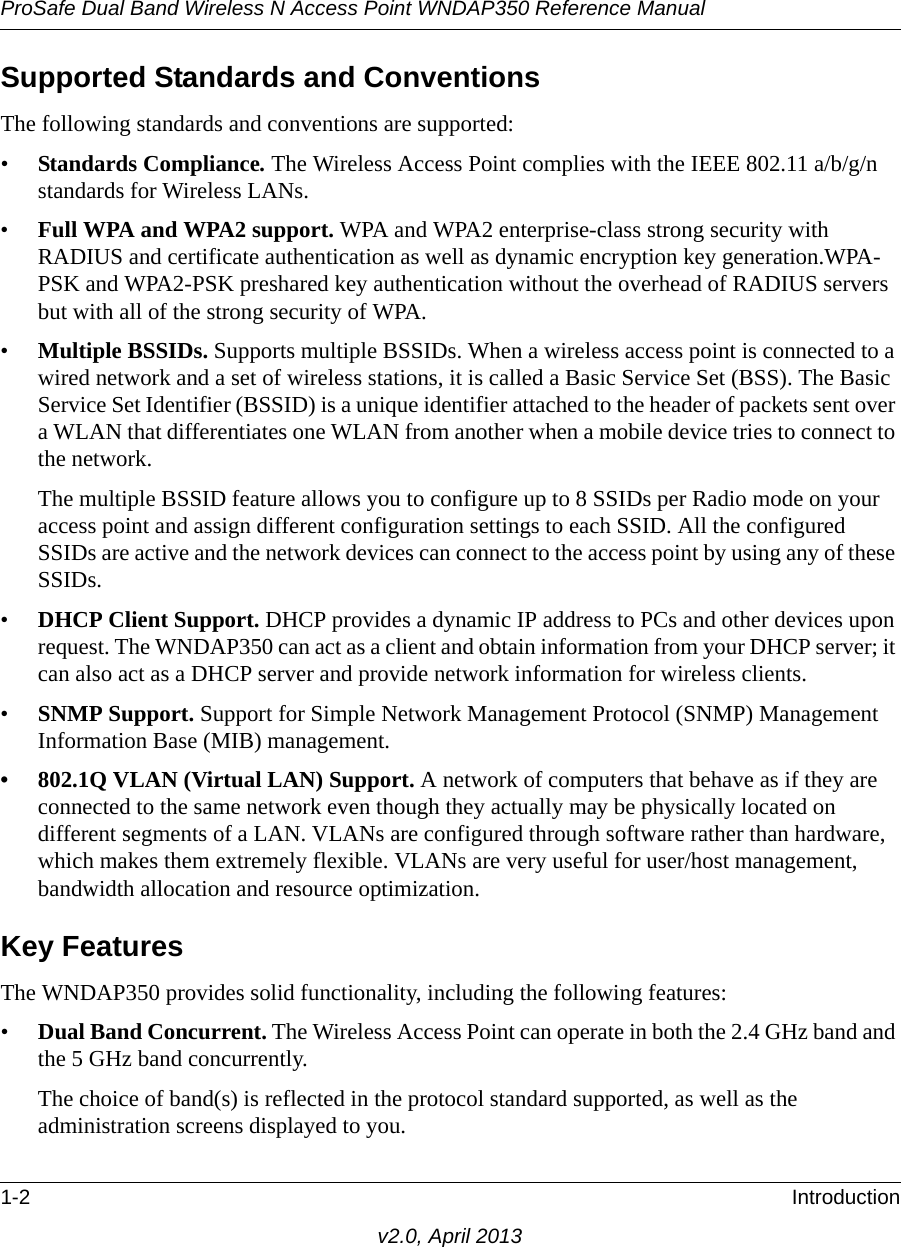 ProSafe Dual Band Wireless N Access Point WNDAP350 Reference Manual1-2 Introductionv2.0, April 2013Supported Standards and ConventionsThe following standards and conventions are supported:•Standards Compliance. The Wireless Access Point complies with the IEEE 802.11 a/b/g/n standards for Wireless LANs.•Full WPA and WPA2 support. WPA and WPA2 enterprise-class strong security with RADIUS and certificate authentication as well as dynamic encryption key generation.WPA-PSK and WPA2-PSK preshared key authentication without the overhead of RADIUS servers but with all of the strong security of WPA.•Multiple BSSIDs. Supports multiple BSSIDs. When a wireless access point is connected to a wired network and a set of wireless stations, it is called a Basic Service Set (BSS). The Basic Service Set Identifier (BSSID) is a unique identifier attached to the header of packets sent over a WLAN that differentiates one WLAN from another when a mobile device tries to connect to the network.The multiple BSSID feature allows you to configure up to 8 SSIDs per Radio mode on your access point and assign different configuration settings to each SSID. All the configured SSIDs are active and the network devices can connect to the access point by using any of these SSIDs.•DHCP Client Support. DHCP provides a dynamic IP address to PCs and other devices upon request. The WNDAP350 can act as a client and obtain information from your DHCP server; it can also act as a DHCP server and provide network information for wireless clients.•SNMP Support. Support for Simple Network Management Protocol (SNMP) Management Information Base (MIB) management.• 802.1Q VLAN (Virtual LAN) Support. A network of computers that behave as if they are connected to the same network even though they actually may be physically located on different segments of a LAN. VLANs are configured through software rather than hardware, which makes them extremely flexible. VLANs are very useful for user/host management, bandwidth allocation and resource optimization. Key FeaturesThe WNDAP350 provides solid functionality, including the following features:•Dual Band Concurrent. The Wireless Access Point can operate in both the 2.4 GHz band and the 5 GHz band concurrently.The choice of band(s) is reflected in the protocol standard supported, as well as the administration screens displayed to you. 