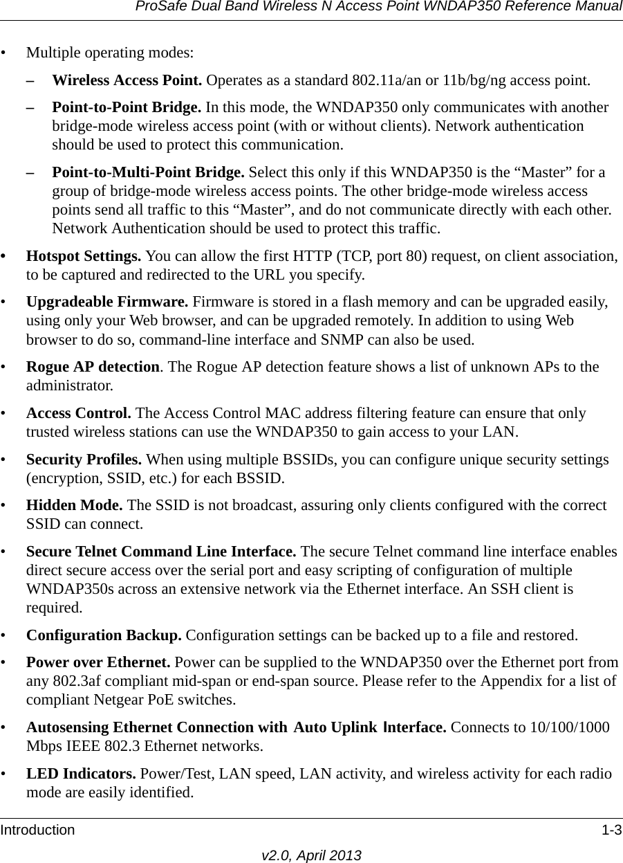 ProSafe Dual Band Wireless N Access Point WNDAP350 Reference ManualIntroduction 1-3v2.0, April 2013• Multiple operating modes:– Wireless Access Point. Operates as a standard 802.11a/an or 11b/bg/ng access point.– Point-to-Point Bridge. In this mode, the WNDAP350 only communicates with another bridge-mode wireless access point (with or without clients). Network authentication should be used to protect this communication. – Point-to-Multi-Point Bridge. Select this only if this WNDAP350 is the “Master” for a group of bridge-mode wireless access points. The other bridge-mode wireless access points send all traffic to this “Master”, and do not communicate directly with each other. Network Authentication should be used to protect this traffic. • Hotspot Settings. You can allow the first HTTP (TCP, port 80) request, on client association, to be captured and redirected to the URL you specify.•Upgradeable Firmware. Firmware is stored in a flash memory and can be upgraded easily, using only your Web browser, and can be upgraded remotely. In addition to using Web browser to do so, command-line interface and SNMP can also be used.•Rogue AP detection. The Rogue AP detection feature shows a list of unknown APs to the administrator.•Access Control. The Access Control MAC address filtering feature can ensure that only trusted wireless stations can use the WNDAP350 to gain access to your LAN.•Security Profiles. When using multiple BSSIDs, you can configure unique security settings (encryption, SSID, etc.) for each BSSID.•Hidden Mode. The SSID is not broadcast, assuring only clients configured with the correct SSID can connect.•Secure Telnet Command Line Interface. The secure Telnet command line interface enables direct secure access over the serial port and easy scripting of configuration of multiple WNDAP350s across an extensive network via the Ethernet interface. An SSH client is required.•Configuration Backup. Configuration settings can be backed up to a file and restored.•Power over Ethernet. Power can be supplied to the WNDAP350 over the Ethernet port from any 802.3af compliant mid-span or end-span source. Please refer to the Appendix for a list of compliant Netgear PoE switches.•Autosensing Ethernet Connection with Auto Uplink Interface. Connects to 10/100/1000 Mbps IEEE 802.3 Ethernet networks.•LED Indicators. Power/Test, LAN speed, LAN activity, and wireless activity for each radio mode are easily identified.