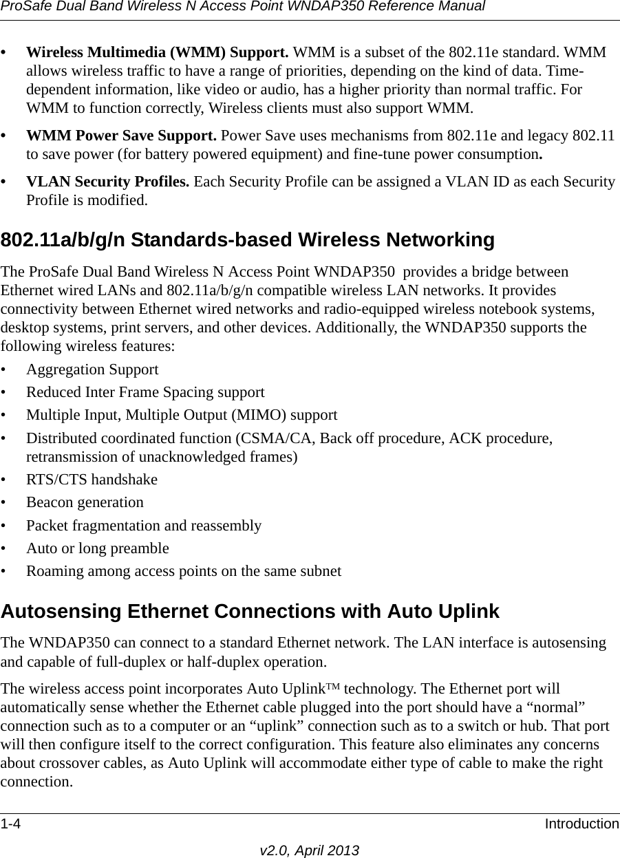 ProSafe Dual Band Wireless N Access Point WNDAP350 Reference Manual1-4 Introductionv2.0, April 2013• Wireless Multimedia (WMM) Support. WMM is a subset of the 802.11e standard. WMM allows wireless traffic to have a range of priorities, depending on the kind of data. Time-dependent information, like video or audio, has a higher priority than normal traffic. For WMM to function correctly, Wireless clients must also support WMM. • WMM Power Save Support. Power Save uses mechanisms from 802.11e and legacy 802.11 to save power (for battery powered equipment) and fine-tune power consumption.• VLAN Security Profiles. Each Security Profile can be assigned a VLAN ID as each Security Profile is modified.802.11a/b/g/n Standards-based Wireless NetworkingThe ProSafe Dual Band Wireless N Access Point WNDAP350  provides a bridge between Ethernet wired LANs and 802.11a/b/g/n compatible wireless LAN networks. It provides connectivity between Ethernet wired networks and radio-equipped wireless notebook systems, desktop systems, print servers, and other devices. Additionally, the WNDAP350 supports the following wireless features:• Aggregation Support• Reduced Inter Frame Spacing support• Multiple Input, Multiple Output (MIMO) support• Distributed coordinated function (CSMA/CA, Back off procedure, ACK procedure, retransmission of unacknowledged frames)• RTS/CTS handshake• Beacon generation• Packet fragmentation and reassembly• Auto or long preamble• Roaming among access points on the same subnetAutosensing Ethernet Connections with Auto Uplink The WNDAP350 can connect to a standard Ethernet network. The LAN interface is autosensing and capable of full-duplex or half-duplex operation. The wireless access point incorporates Auto UplinkTM technology. The Ethernet port will automatically sense whether the Ethernet cable plugged into the port should have a “normal” connection such as to a computer or an “uplink” connection such as to a switch or hub. That port will then configure itself to the correct configuration. This feature also eliminates any concerns about crossover cables, as Auto Uplink will accommodate either type of cable to make the right connection.