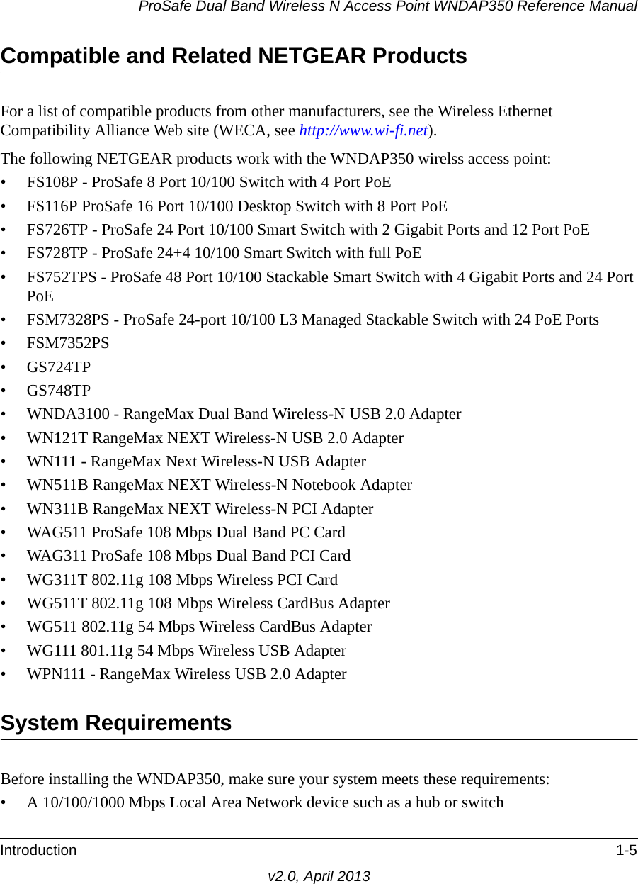 ProSafe Dual Band Wireless N Access Point WNDAP350 Reference ManualIntroduction 1-5v2.0, April 2013Compatible and Related NETGEAR ProductsFor a list of compatible products from other manufacturers, see the Wireless Ethernet Compatibility Alliance Web site (WECA, see http://www.wi-fi.net). The following NETGEAR products work with the WNDAP350 wirelss access point:• FS108P - ProSafe 8 Port 10/100 Switch with 4 Port PoE• FS116P ProSafe 16 Port 10/100 Desktop Switch with 8 Port PoE• FS726TP - ProSafe 24 Port 10/100 Smart Switch with 2 Gigabit Ports and 12 Port PoE• FS728TP - ProSafe 24+4 10/100 Smart Switch with full PoE• FS752TPS - ProSafe 48 Port 10/100 Stackable Smart Switch with 4 Gigabit Ports and 24 Port PoE• FSM7328PS - ProSafe 24-port 10/100 L3 Managed Stackable Switch with 24 PoE Ports• FSM7352PS• GS724TP• GS748TP• WNDA3100 - RangeMax Dual Band Wireless-N USB 2.0 Adapter• WN121T RangeMax NEXT Wireless-N USB 2.0 Adapter• WN111 - RangeMax Next Wireless-N USB Adapter• WN511B RangeMax NEXT Wireless-N Notebook Adapter • WN311B RangeMax NEXT Wireless-N PCI Adapter• WAG511 ProSafe 108 Mbps Dual Band PC Card• WAG311 ProSafe 108 Mbps Dual Band PCI Card• WG311T 802.11g 108 Mbps Wireless PCI Card• WG511T 802.11g 108 Mbps Wireless CardBus Adapter• WG511 802.11g 54 Mbps Wireless CardBus Adapter• WG111 801.11g 54 Mbps Wireless USB Adapter• WPN111 - RangeMax Wireless USB 2.0 AdapterSystem RequirementsBefore installing the WNDAP350, make sure your system meets these requirements:• A 10/100/1000 Mbps Local Area Network device such as a hub or switch