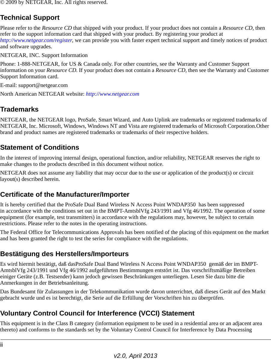 iiv2.0, April 2013© 2009 by NETGEAR, Inc. All rights reserved.Technical SupportPlease refer to the Resource CD that shipped with your product. If your product does not contain a Resource CD, then refer to the support information card that shipped with your product. By registering your product at http://www.netgear.com/register, we can provide you with faster expert technical support and timely notices of product and software upgrades.NETGEAR, INC. Support InformationPhone: 1-888-NETGEAR, for US &amp; Canada only. For other countries, see the Warranty and Customer Support information on your Resource CD. If your product does not contain a Resource CD, then see the Warranty and Customer Support Information card.E-mail: support@netgear.comNorth American NETGEAR website: http://www.netgear.comTrademarksNETGEAR, the NETGEAR logo, ProSafe, Smart Wizard, and Auto Uplink are trademarks or registered trademarks of NETGEAR, Inc. Microsoft, Windows, Windows NT and Vista are registered trademarks of Microsoft Corporation.Other brand and product names are registered trademarks or trademarks of their respective holders. Statement of ConditionsIn the interest of improving internal design, operational function, and/or reliability, NETGEAR reserves the right to make changes to the products described in this document without notice.NETGEAR does not assume any liability that may occur due to the use or application of the product(s) or circuit layout(s) described herein.Certificate of the Manufacturer/ImporterIt is hereby certified that the ProSafe Dual Band Wireless N Access Point WNDAP350  has been suppressed in accordance with the conditions set out in the BMPT-AmtsblVfg 243/1991 and Vfg 46/1992. The operation of some equipment (for example, test transmitters) in accordance with the regulations may, however, be subject to certain restrictions. Please refer to the notes in the operating instructions. The Federal Office for Telecommunications Approvals has been notified of the placing of this equipment on the market and has been granted the right to test the series for compliance with the regulations. Bestätigung des Herstellers/ImporteursEs wird hiermit bestätigt, daß dasProSafe Dual Band Wireless N Access Point WNDAP350  gemäß der im BMPT-AmtsblVfg 243/1991 und Vfg 46/1992 aufgeführten Bestimmungen entstört ist. Das vorschriftsmäßige Betreiben einiger Geräte (z.B. Testsender) kann jedoch gewissen Beschränkungen unterliegen. Lesen Sie dazu bitte die Anmerkungen in der Betriebsanleitung.Das Bundesamt für Zulassungen in der Telekommunikation wurde davon unterrichtet, daß dieses Gerät auf den Markt gebracht wurde und es ist berechtigt, die Serie auf die Erfüllung der Vorschriften hin zu überprüfen.Voluntary Control Council for Interference (VCCI) StatementThis equipment is in the Class B category (information equipment to be used in a residential area or an adjacent area thereto) and conforms to the standards set by the Voluntary Control Council for Interference by Data Processing 