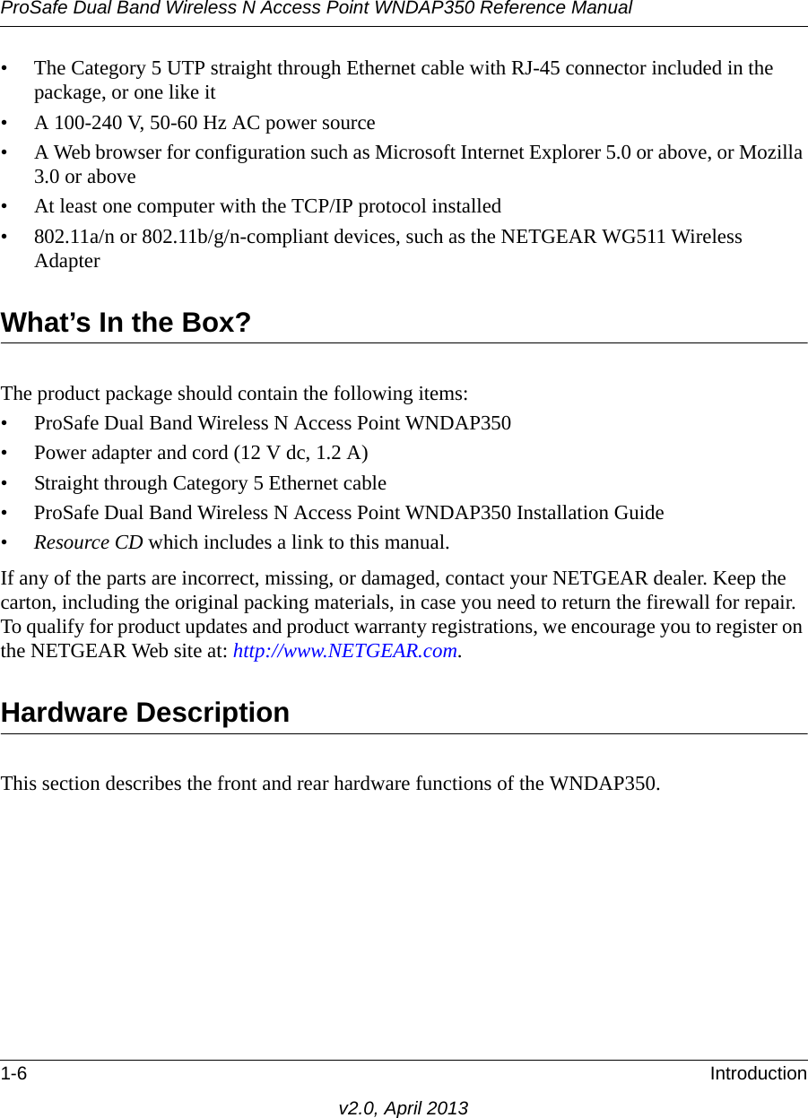 ProSafe Dual Band Wireless N Access Point WNDAP350 Reference Manual1-6 Introductionv2.0, April 2013• The Category 5 UTP straight through Ethernet cable with RJ-45 connector included in the package, or one like it• A 100-240 V, 50-60 Hz AC power source• A Web browser for configuration such as Microsoft Internet Explorer 5.0 or above, or Mozilla 3.0 or above• At least one computer with the TCP/IP protocol installed• 802.11a/n or 802.11b/g/n-compliant devices, such as the NETGEAR WG511 Wireless AdapterWhat’s In the Box?The product package should contain the following items:• ProSafe Dual Band Wireless N Access Point WNDAP350  • Power adapter and cord (12 V dc, 1.2 A)• Straight through Category 5 Ethernet cable• ProSafe Dual Band Wireless N Access Point WNDAP350 Installation Guide•Resource CD which includes a link to this manual.If any of the parts are incorrect, missing, or damaged, contact your NETGEAR dealer. Keep the carton, including the original packing materials, in case you need to return the firewall for repair. To qualify for product updates and product warranty registrations, we encourage you to register on the NETGEAR Web site at: http://www.NETGEAR.com.Hardware DescriptionThis section describes the front and rear hardware functions of the WNDAP350.