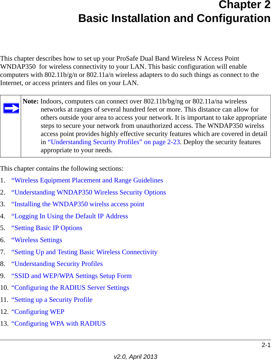 2-1v2.0, April 2013Chapter 2Basic Installation and ConfigurationThis chapter describes how to set up your ProSafe Dual Band Wireless N Access Point WNDAP350  for wireless connectivity to your LAN. This basic configuration will enable computers with 802.11b/g/n or 802.11a/n wireless adapters to do such things as connect to the Internet, or access printers and files on your LAN.This chapter contains the following sections:1. “Wireless Equipment Placement and Range Guidelines2. “Understanding WNDAP350 Wireless Security Options3. “Installing the WNDAP350 wirelss access point4. “Logging In Using the Default IP Address5. “Setting Basic IP Options6. “Wireless Settings7. “Setting Up and Testing Basic Wireless Connectivity8. “Understanding Security Profiles9. “SSID and WEP/WPA Settings Setup Form10. “Configuring the RADIUS Server Settings11. “Setting up a Security Profile12. “Configuring WEP13. “Configuring WPA with RADIUSNote: Indoors, computers can connect over 802.11b/bg/ng or 802.11a/na wireless networks at ranges of several hundred feet or more. This distance can allow for others outside your area to access your network. It is important to take appropriate steps to secure your network from unauthorized access. The WNDAP350 wirelss access point provides highly effective security features which are covered in detail in “Understanding Security Profiles” on page 2-23. Deploy the security features appropriate to your needs.