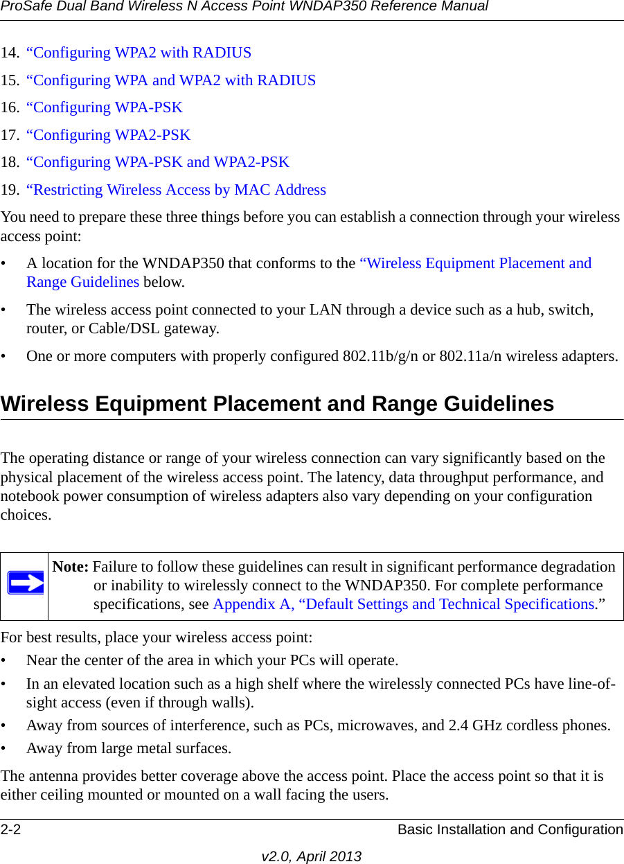 ProSafe Dual Band Wireless N Access Point WNDAP350 Reference Manual2-2 Basic Installation and Configurationv2.0, April 201314. “Configuring WPA2 with RADIUS15. “Configuring WPA and WPA2 with RADIUS16. “Configuring WPA-PSK17. “Configuring WPA2-PSK18. “Configuring WPA-PSK and WPA2-PSK19. “Restricting Wireless Access by MAC AddressYou need to prepare these three things before you can establish a connection through your wireless access point:• A location for the WNDAP350 that conforms to the “Wireless Equipment Placement and Range Guidelines below.• The wireless access point connected to your LAN through a device such as a hub, switch, router, or Cable/DSL gateway. • One or more computers with properly configured 802.11b/g/n or 802.11a/n wireless adapters.Wireless Equipment Placement and Range GuidelinesThe operating distance or range of your wireless connection can vary significantly based on the physical placement of the wireless access point. The latency, data throughput performance, and notebook power consumption of wireless adapters also vary depending on your configuration choices.For best results, place your wireless access point:• Near the center of the area in which your PCs will operate.• In an elevated location such as a high shelf where the wirelessly connected PCs have line-of-sight access (even if through walls).• Away from sources of interference, such as PCs, microwaves, and 2.4 GHz cordless phones.• Away from large metal surfaces.The antenna provides better coverage above the access point. Place the access point so that it is either ceiling mounted or mounted on a wall facing the users. Note: Failure to follow these guidelines can result in significant performance degradation or inability to wirelessly connect to the WNDAP350. For complete performance specifications, see Appendix A, “Default Settings and Technical Specifications.”