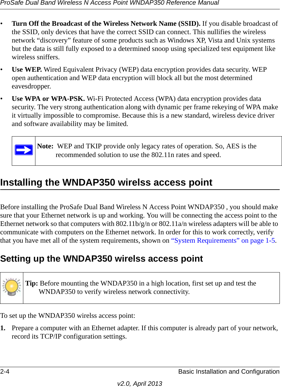 ProSafe Dual Band Wireless N Access Point WNDAP350 Reference Manual2-4 Basic Installation and Configurationv2.0, April 2013•Turn Off the Broadcast of the Wireless Network Name (SSID). If you disable broadcast of the SSID, only devices that have the correct SSID can connect. This nullifies the wireless network “discovery” feature of some products such as Windows XP, Vista and Unix systems but the data is still fully exposed to a determined snoop using specialized test equipment like wireless sniffers.•Use WEP. Wired Equivalent Privacy (WEP) data encryption provides data security. WEP open authentication and WEP data encryption will block all but the most determined eavesdropper. •Use WPA or WPA-PSK. Wi-Fi Protected Access (WPA) data encryption provides data security. The very strong authentication along with dynamic per frame rekeying of WPA make it virtually impossible to compromise. Because this is a new standard, wireless device driver and software availability may be limited.Installing the WNDAP350 wirelss access pointBefore installing the ProSafe Dual Band Wireless N Access Point WNDAP350 , you should make sure that your Ethernet network is up and working. You will be connecting the access point to the Ethernet network so that computers with 802.11b/g/n or 802.11a/n wireless adapters will be able to communicate with computers on the Ethernet network. In order for this to work correctly, verify that you have met all of the system requirements, shown on “System Requirements” on page 1-5.Setting up the WNDAP350 wirelss access pointTo set up the WNDAP350 wirelss access point:1. Prepare a computer with an Ethernet adapter. If this computer is already part of your network, record its TCP/IP configuration settings. Note:  WEP and TKIP provide only legacy rates of operation. So, AES is the recommended solution to use the 802.11n rates and speed.Tip: Before mounting the WNDAP350 in a high location, first set up and test the WNDAP350 to verify wireless network connectivity.