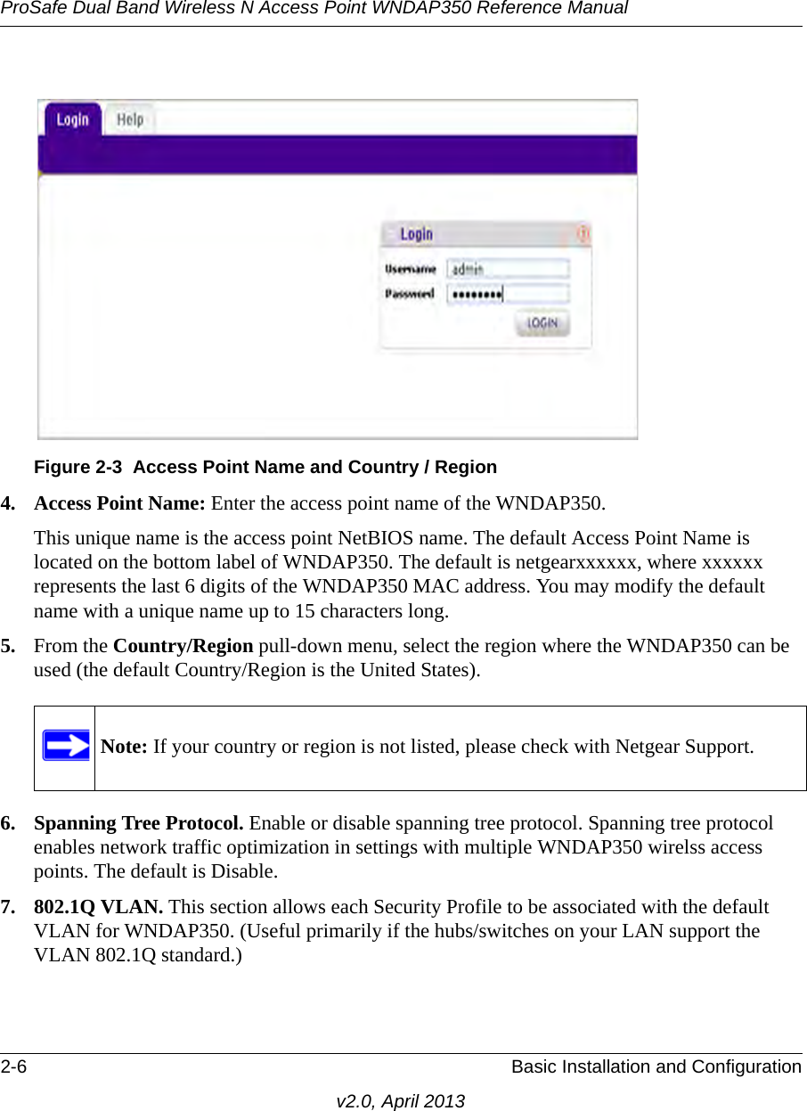 ProSafe Dual Band Wireless N Access Point WNDAP350 Reference Manual2-6 Basic Installation and Configurationv2.0, April 20134. Access Point Name: Enter the access point name of the WNDAP350.This unique name is the access point NetBIOS name. The default Access Point Name is located on the bottom label of WNDAP350. The default is netgearxxxxxx, where xxxxxx represents the last 6 digits of the WNDAP350 MAC address. You may modify the default name with a unique name up to 15 characters long. 5. From the Country/Region pull-down menu, select the region where the WNDAP350 can be used (the default Country/Region is the United States).6. Spanning Tree Protocol. Enable or disable spanning tree protocol. Spanning tree protocol enables network traffic optimization in settings with multiple WNDAP350 wirelss access points. The default is Disable.7. 802.1Q VLAN. This section allows each Security Profile to be associated with the default VLAN for WNDAP350. (Useful primarily if the hubs/switches on your LAN support the VLAN 802.1Q standard.)Figure 2-3 Access Point Name and Country / RegionNote: If your country or region is not listed, please check with Netgear Support.