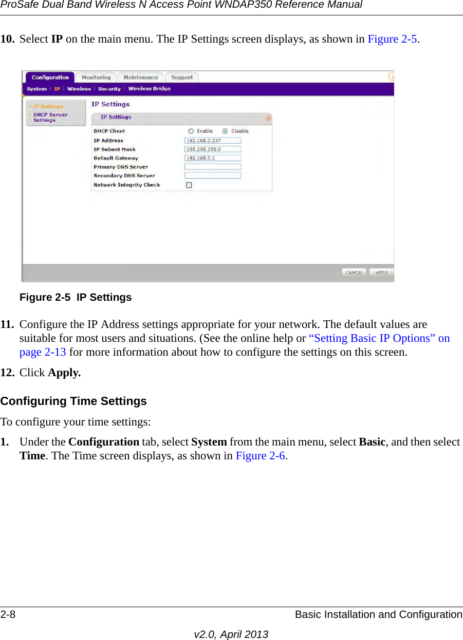 ProSafe Dual Band Wireless N Access Point WNDAP350 Reference Manual2-8 Basic Installation and Configurationv2.0, April 201310. Select IP on the main menu. The IP Settings screen displays, as shown in Figure 2-5. 11. Configure the IP Address settings appropriate for your network. The default values are suitable for most users and situations. (See the online help or “Setting Basic IP Options” on page 2-13 for more information about how to configure the settings on this screen.12. Click Apply.Configuring Time SettingsTo configure your time settings:1. Under the Configuration tab, select System from the main menu, select Basic, and then select Time. The Time screen displays, as shown in Figure 2-6. Figure 2-5 IP Settings