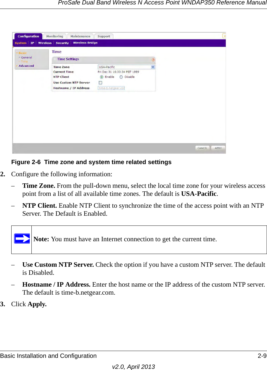 ProSafe Dual Band Wireless N Access Point WNDAP350 Reference ManualBasic Installation and Configuration 2-9v2.0, April 20132. Configure the following information:–Time Zone. From the pull-down menu, select the local time zone for your wireless access point from a list of all available time zones. The default is USA-Pacific.–NTP Client. Enable NTP Client to synchronize the time of the access point with an NTP Server. The Default is Enabled.–Use Custom NTP Server. Check the option if you have a custom NTP server. The default is Disabled.–Hostname / IP Address. Enter the host name or the IP address of the custom NTP server. The default is time-b.netgear.com.3. Click Apply.Figure 2-6 Time zone and system time related settingsNote: You must have an Internet connection to get the current time.