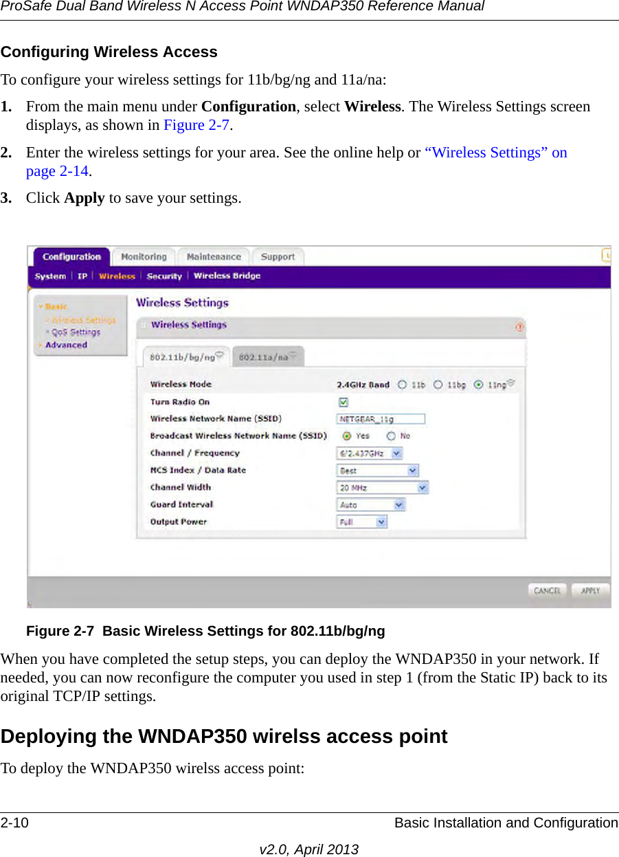 ProSafe Dual Band Wireless N Access Point WNDAP350 Reference Manual2-10 Basic Installation and Configurationv2.0, April 2013Configuring Wireless AccessTo configure your wireless settings for 11b/bg/ng and 11a/na:1. From the main menu under Configuration, select Wireless. The Wireless Settings screen displays, as shown in Figure 2-7. 2. Enter the wireless settings for your area. See the online help or “Wireless Settings” on page 2-14.3. Click Apply to save your settings.When you have completed the setup steps, you can deploy the WNDAP350 in your network. If needed, you can now reconfigure the computer you used in step 1 (from the Static IP) back to its original TCP/IP settings.Deploying the WNDAP350 wirelss access pointTo deploy the WNDAP350 wirelss access point:Figure 2-7 Basic Wireless Settings for 802.11b/bg/ng