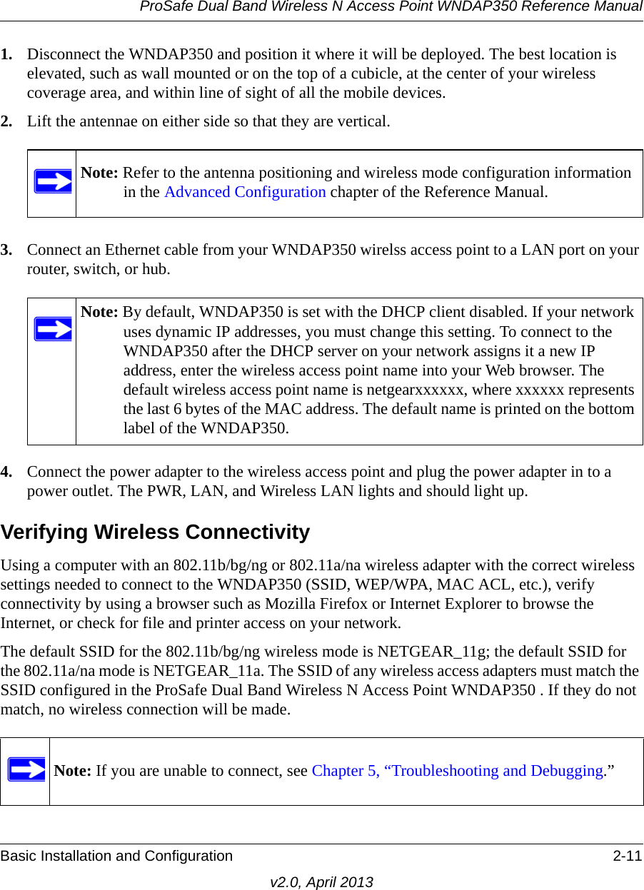 ProSafe Dual Band Wireless N Access Point WNDAP350 Reference ManualBasic Installation and Configuration 2-11v2.0, April 20131. Disconnect the WNDAP350 and position it where it will be deployed. The best location is elevated, such as wall mounted or on the top of a cubicle, at the center of your wireless coverage area, and within line of sight of all the mobile devices.2. Lift the antennae on either side so that they are vertical.3. Connect an Ethernet cable from your WNDAP350 wirelss access point to a LAN port on your router, switch, or hub. 4. Connect the power adapter to the wireless access point and plug the power adapter in to a power outlet. The PWR, LAN, and Wireless LAN lights and should light up. Verifying Wireless ConnectivityUsing a computer with an 802.11b/bg/ng or 802.11a/na wireless adapter with the correct wireless settings needed to connect to the WNDAP350 (SSID, WEP/WPA, MAC ACL, etc.), verify connectivity by using a browser such as Mozilla Firefox or Internet Explorer to browse the Internet, or check for file and printer access on your network.The default SSID for the 802.11b/bg/ng wireless mode is NETGEAR_11g; the default SSID for the 802.11a/na mode is NETGEAR_11a. The SSID of any wireless access adapters must match the SSID configured in the ProSafe Dual Band Wireless N Access Point WNDAP350 . If they do not match, no wireless connection will be made. Note: Refer to the antenna positioning and wireless mode configuration information in the Advanced Configuration chapter of the Reference Manual.Note: By default, WNDAP350 is set with the DHCP client disabled. If your network uses dynamic IP addresses, you must change this setting. To connect to the WNDAP350 after the DHCP server on your network assigns it a new IP address, enter the wireless access point name into your Web browser. The default wireless access point name is netgearxxxxxx, where xxxxxx represents the last 6 bytes of the MAC address. The default name is printed on the bottom label of the WNDAP350.Note: If you are unable to connect, see Chapter 5, “Troubleshooting and Debugging.”