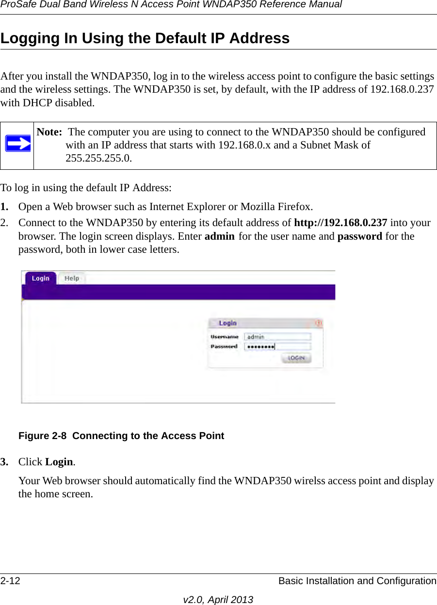 ProSafe Dual Band Wireless N Access Point WNDAP350 Reference Manual2-12 Basic Installation and Configurationv2.0, April 2013Logging In Using the Default IP AddressAfter you install the WNDAP350, log in to the wireless access point to configure the basic settings and the wireless settings. The WNDAP350 is set, by default, with the IP address of 192.168.0.237 with DHCP disabled.To log in using the default IP Address:1. Open a Web browser such as Internet Explorer or Mozilla Firefox. 2. Connect to the WNDAP350 by entering its default address of http://192.168.0.237 into your browser. The login screen displays. Enter admin for the user name and password for the password, both in lower case letters.3. Click Login. Your Web browser should automatically find the WNDAP350 wirelss access point and display the home screen.Note:  The computer you are using to connect to the WNDAP350 should be configured with an IP address that starts with 192.168.0.x and a Subnet Mask of 255.255.255.0.Figure 2-8 Connecting to the Access Point