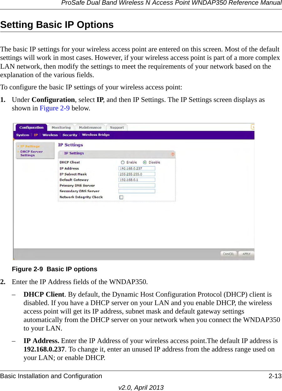 ProSafe Dual Band Wireless N Access Point WNDAP350 Reference ManualBasic Installation and Configuration 2-13v2.0, April 2013Setting Basic IP Options The basic IP settings for your wireless access point are entered on this screen. Most of the default settings will work in most cases. However, if your wireless access point is part of a more complex LAN network, then modify the settings to meet the requirements of your network based on the explanation of the various fields.To configure the basic IP settings of your wireless access point:1. Under Configuration, select IP, and then IP Settings. The IP Settings screen displays as shown in Figure 2-9 below.2. Enter the IP Address fields of the WNDAP350. –DHCP Client. By default, the Dynamic Host Configuration Protocol (DHCP) client is disabled. If you have a DHCP server on your LAN and you enable DHCP, the wireless access point will get its IP address, subnet mask and default gateway settings automatically from the DHCP server on your network when you connect the WNDAP350 to your LAN.–IP Address. Enter the IP Address of your wireless access point.The default IP address is 192.168.0.237. To change it, enter an unused IP address from the address range used on your LAN; or enable DHCP.Figure 2-9 Basic IP options