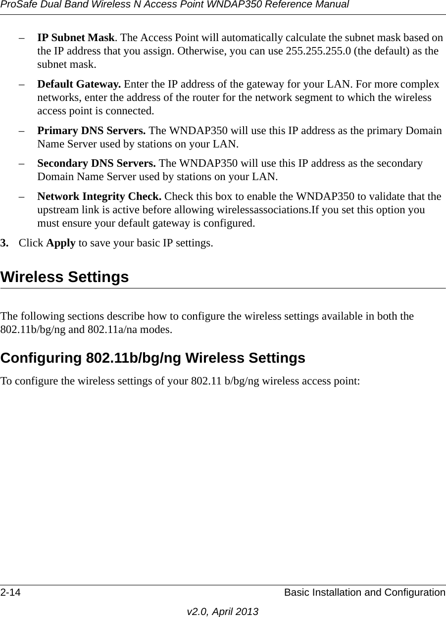 ProSafe Dual Band Wireless N Access Point WNDAP350 Reference Manual2-14 Basic Installation and Configurationv2.0, April 2013–IP Subnet Mask. The Access Point will automatically calculate the subnet mask based on the IP address that you assign. Otherwise, you can use 255.255.255.0 (the default) as the subnet mask. –Default Gateway. Enter the IP address of the gateway for your LAN. For more complex networks, enter the address of the router for the network segment to which the wireless access point is connected.–Primary DNS Servers. The WNDAP350 will use this IP address as the primary Domain Name Server used by stations on your LAN. –Secondary DNS Servers. The WNDAP350 will use this IP address as the secondary Domain Name Server used by stations on your LAN. –Network Integrity Check. Check this box to enable the WNDAP350 to validate that the upstream link is active before allowing wirelessassociations.If you set this option you must ensure your default gateway is configured.3. Click Apply to save your basic IP settings.Wireless SettingsThe following sections describe how to configure the wireless settings available in both the 802.11b/bg/ng and 802.11a/na modes.Configuring 802.11b/bg/ng Wireless SettingsTo configure the wireless settings of your 802.11 b/bg/ng wireless access point: