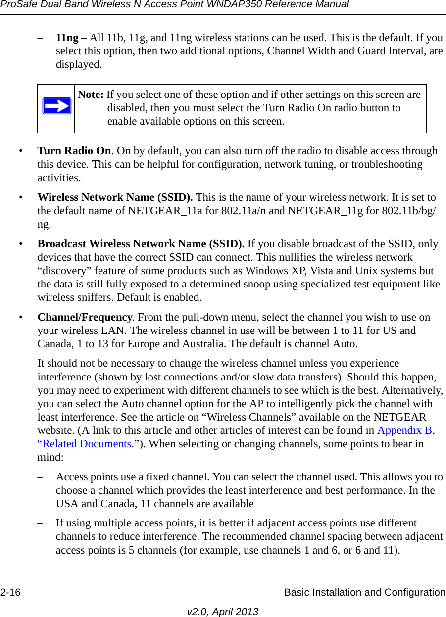 ProSafe Dual Band Wireless N Access Point WNDAP350 Reference Manual2-16 Basic Installation and Configurationv2.0, April 2013–11ng – All 11b, 11g, and 11ng wireless stations can be used. This is the default. If you select this option, then two additional options, Channel Width and Guard Interval, are displayed.•Turn Radio On. On by default, you can also turn off the radio to disable access through this device. This can be helpful for configuration, network tuning, or troubleshooting activities.•Wireless Network Name (SSID). This is the name of your wireless network. It is set to the default name of NETGEAR_11a for 802.11a/n and NETGEAR_11g for 802.11b/bg/ng.•Broadcast Wireless Network Name (SSID). If you disable broadcast of the SSID, only devices that have the correct SSID can connect. This nullifies the wireless network “discovery” feature of some products such as Windows XP, Vista and Unix systems but the data is still fully exposed to a determined snoop using specialized test equipment like wireless sniffers. Default is enabled.•Channel/Frequency. From the pull-down menu, select the channel you wish to use on your wireless LAN. The wireless channel in use will be between 1 to 11 for US and Canada, 1 to 13 for Europe and Australia. The default is channel Auto.It should not be necessary to change the wireless channel unless you experience interference (shown by lost connections and/or slow data transfers). Should this happen, you may need to experiment with different channels to see which is the best. Alternatively, you can select the Auto channel option for the AP to intelligently pick the channel with least interference. See the article on “Wireless Channels” available on the NETGEAR website. (A link to this article and other articles of interest can be found in Appendix B, “Related Documents.”). When selecting or changing channels, some points to bear in mind: – Access points use a fixed channel. You can select the channel used. This allows you to choose a channel which provides the least interference and best performance. In the USA and Canada, 11 channels are available – If using multiple access points, it is better if adjacent access points use different channels to reduce interference. The recommended channel spacing between adjacent access points is 5 channels (for example, use channels 1 and 6, or 6 and 11).Note: If you select one of these option and if other settings on this screen are disabled, then you must select the Turn Radio On radio button to enable available options on this screen.