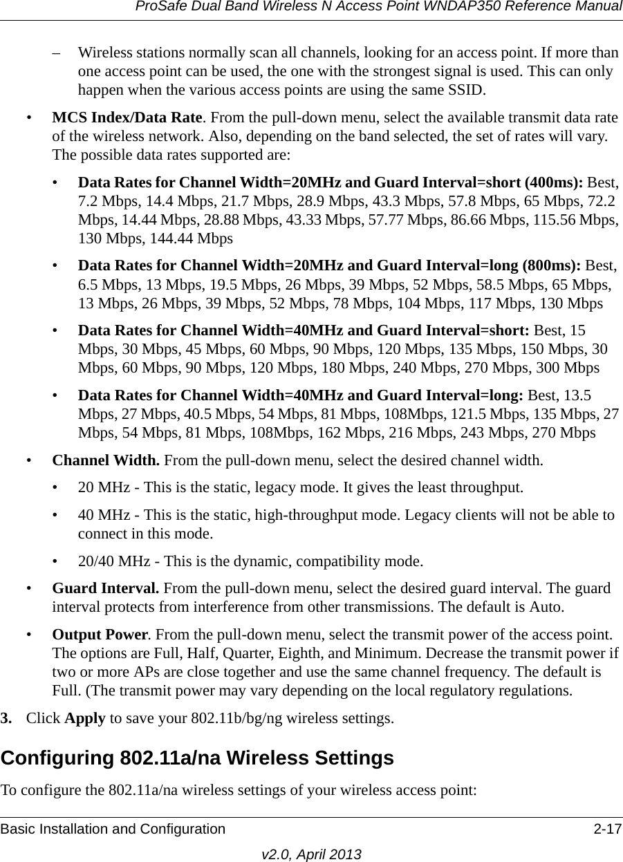 ProSafe Dual Band Wireless N Access Point WNDAP350 Reference ManualBasic Installation and Configuration 2-17v2.0, April 2013– Wireless stations normally scan all channels, looking for an access point. If more than one access point can be used, the one with the strongest signal is used. This can only happen when the various access points are using the same SSID.•MCS Index/Data Rate. From the pull-down menu, select the available transmit data rate of the wireless network. Also, depending on the band selected, the set of rates will vary. The possible data rates supported are: •Data Rates for Channel Width=20MHz and Guard Interval=short (400ms): Best, 7.2 Mbps, 14.4 Mbps, 21.7 Mbps, 28.9 Mbps, 43.3 Mbps, 57.8 Mbps, 65 Mbps, 72.2 Mbps, 14.44 Mbps, 28.88 Mbps, 43.33 Mbps, 57.77 Mbps, 86.66 Mbps, 115.56 Mbps, 130 Mbps, 144.44 Mbps•Data Rates for Channel Width=20MHz and Guard Interval=long (800ms): Best, 6.5 Mbps, 13 Mbps, 19.5 Mbps, 26 Mbps, 39 Mbps, 52 Mbps, 58.5 Mbps, 65 Mbps, 13 Mbps, 26 Mbps, 39 Mbps, 52 Mbps, 78 Mbps, 104 Mbps, 117 Mbps, 130 Mbps•Data Rates for Channel Width=40MHz and Guard Interval=short: Best, 15 Mbps, 30 Mbps, 45 Mbps, 60 Mbps, 90 Mbps, 120 Mbps, 135 Mbps, 150 Mbps, 30 Mbps, 60 Mbps, 90 Mbps, 120 Mbps, 180 Mbps, 240 Mbps, 270 Mbps, 300 Mbps•Data Rates for Channel Width=40MHz and Guard Interval=long: Best, 13.5 Mbps, 27 Mbps, 40.5 Mbps, 54 Mbps, 81 Mbps, 108Mbps, 121.5 Mbps, 135 Mbps, 27 Mbps, 54 Mbps, 81 Mbps, 108Mbps, 162 Mbps, 216 Mbps, 243 Mbps, 270 Mbps•Channel Width. From the pull-down menu, select the desired channel width.• 20 MHz - This is the static, legacy mode. It gives the least throughput.• 40 MHz - This is the static, high-throughput mode. Legacy clients will not be able to connect in this mode.• 20/40 MHz - This is the dynamic, compatibility mode.•Guard Interval. From the pull-down menu, select the desired guard interval. The guard interval protects from interference from other transmissions. The default is Auto.•Output Power. From the pull-down menu, select the transmit power of the access point. The options are Full, Half, Quarter, Eighth, and Minimum. Decrease the transmit power if two or more APs are close together and use the same channel frequency. The default is Full. (The transmit power may vary depending on the local regulatory regulations. 3. Click Apply to save your 802.11b/bg/ng wireless settings.Configuring 802.11a/na Wireless SettingsTo configure the 802.11a/na wireless settings of your wireless access point: