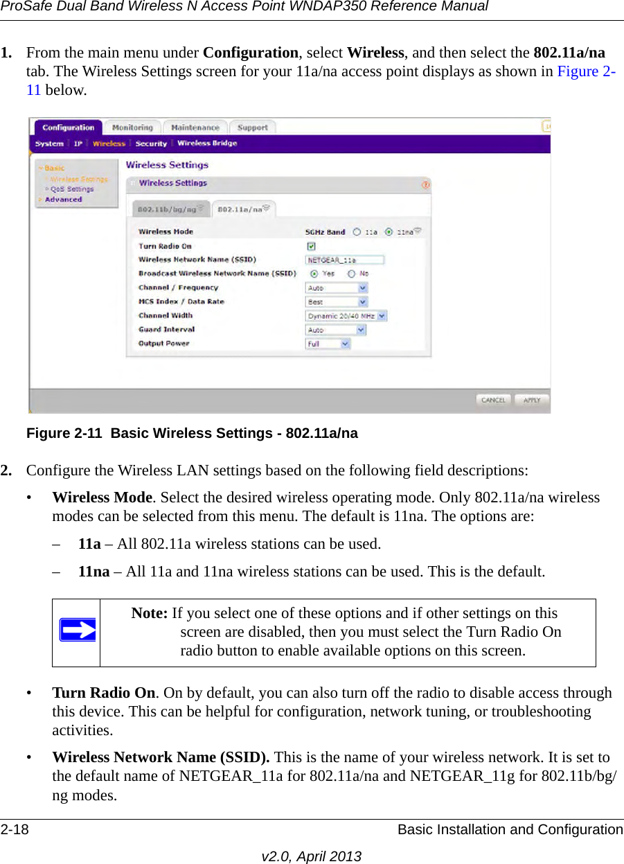 ProSafe Dual Band Wireless N Access Point WNDAP350 Reference Manual2-18 Basic Installation and Configurationv2.0, April 20131. From the main menu under Configuration, select Wireless, and then select the 802.11a/na tab. The Wireless Settings screen for your 11a/na access point displays as shown in Figure 2-11 below.2. Configure the Wireless LAN settings based on the following field descriptions:•Wireless Mode. Select the desired wireless operating mode. Only 802.11a/na wireless modes can be selected from this menu. The default is 11na. The options are:–11a – All 802.11a wireless stations can be used.–11na – All 11a and 11na wireless stations can be used. This is the default.•Turn Radio On. On by default, you can also turn off the radio to disable access through this device. This can be helpful for configuration, network tuning, or troubleshooting activities.•Wireless Network Name (SSID). This is the name of your wireless network. It is set to the default name of NETGEAR_11a for 802.11a/na and NETGEAR_11g for 802.11b/bg/ng modes.Figure 2-11 Basic Wireless Settings - 802.11a/naNote: If you select one of these options and if other settings on this screen are disabled, then you must select the Turn Radio On radio button to enable available options on this screen.