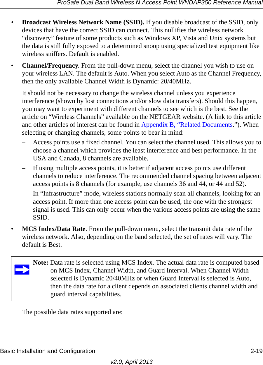 ProSafe Dual Band Wireless N Access Point WNDAP350 Reference ManualBasic Installation and Configuration 2-19v2.0, April 2013•Broadcast Wireless Network Name (SSID). If you disable broadcast of the SSID, only devices that have the correct SSID can connect. This nullifies the wireless network “discovery” feature of some products such as Windows XP, Vista and Unix systems but the data is still fully exposed to a determined snoop using specialized test equipment like wireless sniffers. Default is enabled.•Channel/Frequency. From the pull-down menu, select the channel you wish to use on your wireless LAN. The default is Auto. When you select Auto as the Channel Frequency, then the only available Channel Width is Dynamic: 20/40MHz.It should not be necessary to change the wireless channel unless you experience interference (shown by lost connections and/or slow data transfers). Should this happen, you may want to experiment with different channels to see which is the best. See the article on “Wireless Channels” available on the NETGEAR website. (A link to this article and other articles of interest can be found in Appendix B, “Related Documents.”). When selecting or changing channels, some points to bear in mind:– Access points use a fixed channel. You can select the channel used. This allows you to choose a channel which provides the least interference and best performance. In the USA and Canada, 8 channels are available. – If using multiple access points, it is better if adjacent access points use different channels to reduce interference. The recommended channel spacing between adjacent access points is 8 channels (for example, use channels 36 and 44, or 44 and 52).– In “Infrastructure” mode, wireless stations normally scan all channels, looking for an access point. If more than one access point can be used, the one with the strongest signal is used. This can only occur when the various access points are using the same SSID.•MCS Index/Data Rate. From the pull-down menu, select the transmit data rate of the wireless network. Also, depending on the band selected, the set of rates will vary. The default is Best.The possible data rates supported are:Note: Data rate is selected using MCS Index. The actual data rate is computed based on MCS Index, Channel Width, and Guard Interval. When Channel Width selected is Dynamic 20/40MHz or when Guard Interval is selected is Auto, then the data rate for a client depends on associated clients channel width and guard interval capabilities.