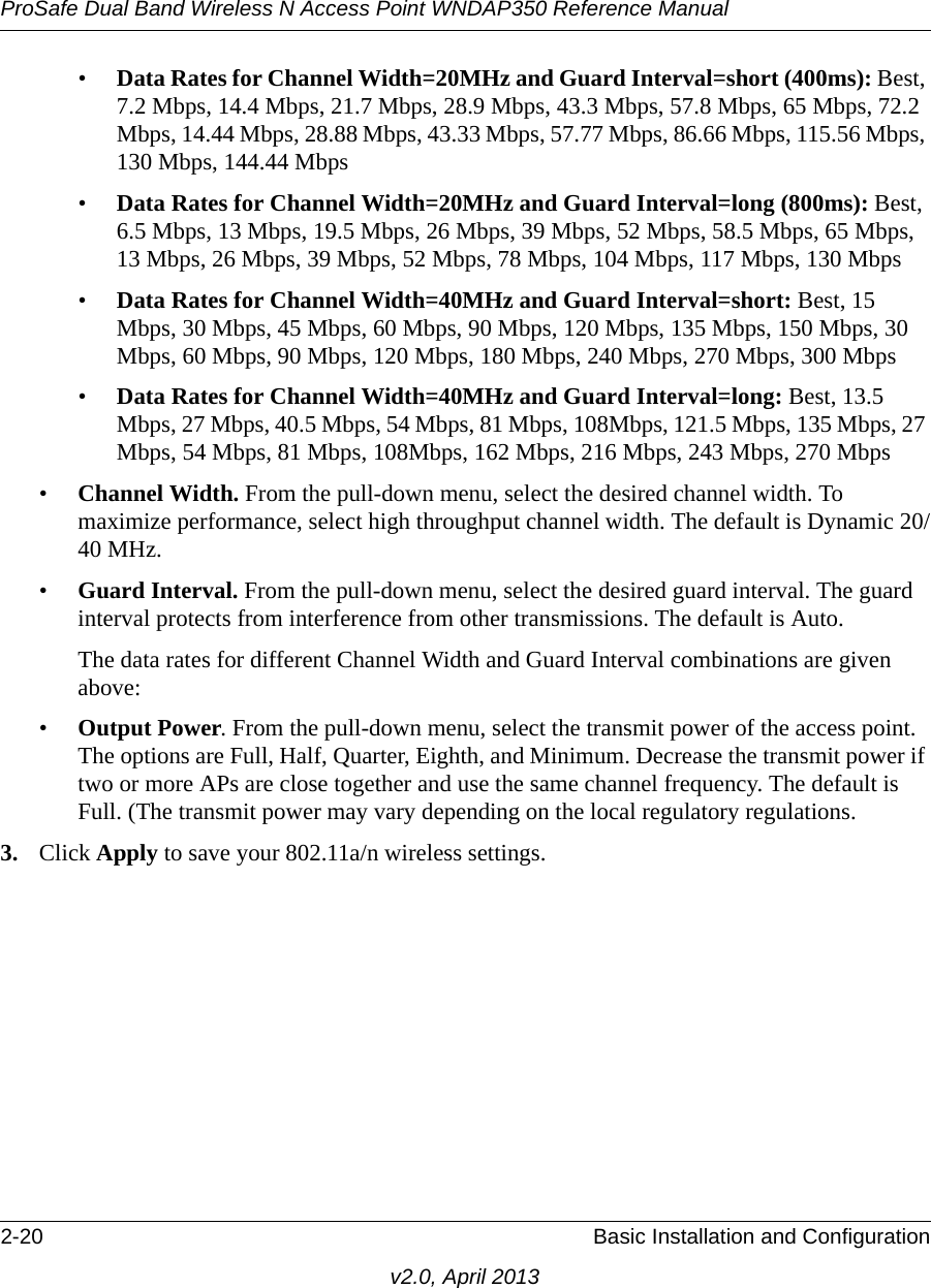 ProSafe Dual Band Wireless N Access Point WNDAP350 Reference Manual2-20 Basic Installation and Configurationv2.0, April 2013•Data Rates for Channel Width=20MHz and Guard Interval=short (400ms): Best, 7.2 Mbps, 14.4 Mbps, 21.7 Mbps, 28.9 Mbps, 43.3 Mbps, 57.8 Mbps, 65 Mbps, 72.2 Mbps, 14.44 Mbps, 28.88 Mbps, 43.33 Mbps, 57.77 Mbps, 86.66 Mbps, 115.56 Mbps, 130 Mbps, 144.44 Mbps•Data Rates for Channel Width=20MHz and Guard Interval=long (800ms): Best, 6.5 Mbps, 13 Mbps, 19.5 Mbps, 26 Mbps, 39 Mbps, 52 Mbps, 58.5 Mbps, 65 Mbps, 13 Mbps, 26 Mbps, 39 Mbps, 52 Mbps, 78 Mbps, 104 Mbps, 117 Mbps, 130 Mbps•Data Rates for Channel Width=40MHz and Guard Interval=short: Best, 15 Mbps, 30 Mbps, 45 Mbps, 60 Mbps, 90 Mbps, 120 Mbps, 135 Mbps, 150 Mbps, 30 Mbps, 60 Mbps, 90 Mbps, 120 Mbps, 180 Mbps, 240 Mbps, 270 Mbps, 300 Mbps•Data Rates for Channel Width=40MHz and Guard Interval=long: Best, 13.5 Mbps, 27 Mbps, 40.5 Mbps, 54 Mbps, 81 Mbps, 108Mbps, 121.5 Mbps, 135 Mbps, 27 Mbps, 54 Mbps, 81 Mbps, 108Mbps, 162 Mbps, 216 Mbps, 243 Mbps, 270 Mbps•Channel Width. From the pull-down menu, select the desired channel width. To maximize performance, select high throughput channel width. The default is Dynamic 20/40 MHz.•Guard Interval. From the pull-down menu, select the desired guard interval. The guard interval protects from interference from other transmissions. The default is Auto.The data rates for different Channel Width and Guard Interval combinations are given above:•Output Power. From the pull-down menu, select the transmit power of the access point. The options are Full, Half, Quarter, Eighth, and Minimum. Decrease the transmit power if two or more APs are close together and use the same channel frequency. The default is Full. (The transmit power may vary depending on the local regulatory regulations. 3. Click Apply to save your 802.11a/n wireless settings.