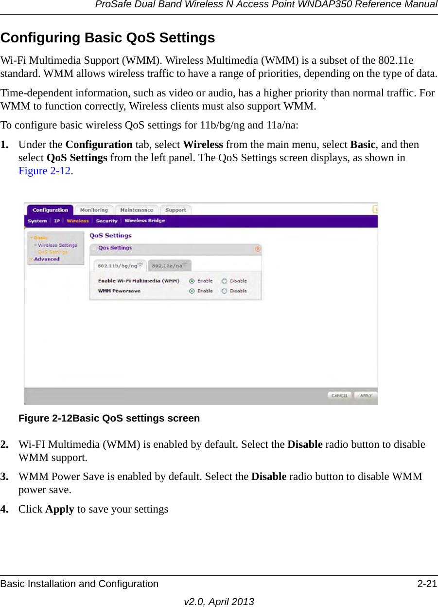 ProSafe Dual Band Wireless N Access Point WNDAP350 Reference ManualBasic Installation and Configuration 2-21v2.0, April 2013Configuring Basic QoS SettingsWi-Fi Multimedia Support (WMM). Wireless Multimedia (WMM) is a subset of the 802.11e standard. WMM allows wireless traffic to have a range of priorities, depending on the type of data.Time-dependent information, such as video or audio, has a higher priority than normal traffic. For WMM to function correctly, Wireless clients must also support WMM.To configure basic wireless QoS settings for 11b/bg/ng and 11a/na:1. Under the Configuration tab, select Wireless from the main menu, select Basic, and then select QoS Settings from the left panel. The QoS Settings screen displays, as shown in Figure 2-12.2. Wi-FI Multimedia (WMM) is enabled by default. Select the Disable radio button to disable WMM support.3. WMM Power Save is enabled by default. Select the Disable radio button to disable WMM power save.4. Click Apply to save your settingsFigure 2-12Basic QoS settings screen