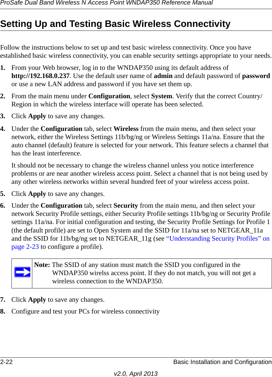 ProSafe Dual Band Wireless N Access Point WNDAP350 Reference Manual2-22 Basic Installation and Configurationv2.0, April 2013Setting Up and Testing Basic Wireless ConnectivityFollow the instructions below to set up and test basic wireless connectivity. Once you have established basic wireless connectivity, you can enable security settings appropriate to your needs.1. From your Web browser, log in to the WNDAP350 using its default address of http://192.168.0.237. Use the default user name of admin and default password of password or use a new LAN address and password if you have set them up.2. From the main menu under Configuration, select System. Verify that the correct Country/Region in which the wireless interface will operate has been selected.3. Click Apply to save any changes.4. Under the Configuration tab, select Wireless from the main menu, and then select your network, either the Wireless Settings 11b/bg/ng or Wireless Settings 11a/na. Ensure that the auto channel (default) feature is selected for your network. This feature selects a channel that has the least interference.It should not be necessary to change the wireless channel unless you notice interference problems or are near another wireless access point. Select a channel that is not being used by any other wireless networks within several hundred feet of your wireless access point. 5. Click Apply to save any changes.6. Under the Configuration tab, select Security from the main menu, and then select your network Security Profile settings, either Security Profile settings 11b/bg/ng or Security Profile settings 11a/na. For initial configuration and testing, the Security Profile Settings for Profile 1 (the default profile) are set to Open System and the SSID for 11a/na set to NETGEAR_11a and the SSID for 11b/bg/ng set to NETGEAR_11g (see “Understanding Security Profiles” on page 2-23 to configure a profile). 7. Click Apply to save any changes.8. Configure and test your PCs for wireless connectivityNote: The SSID of any station must match the SSID you configured in the WNDAP350 wirelss access point. If they do not match, you will not get a wireless connection to the WNDAP350.