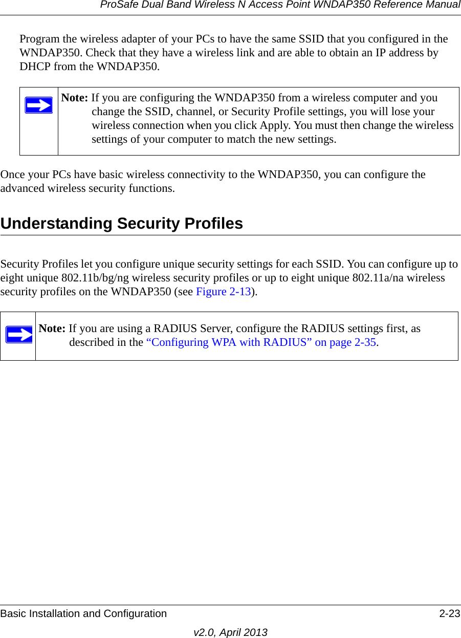 ProSafe Dual Band Wireless N Access Point WNDAP350 Reference ManualBasic Installation and Configuration 2-23v2.0, April 2013Program the wireless adapter of your PCs to have the same SSID that you configured in the WNDAP350. Check that they have a wireless link and are able to obtain an IP address by DHCP from the WNDAP350. Once your PCs have basic wireless connectivity to the WNDAP350, you can configure the advanced wireless security functions.Understanding Security ProfilesSecurity Profiles let you configure unique security settings for each SSID. You can configure up to eight unique 802.11b/bg/ng wireless security profiles or up to eight unique 802.11a/na wireless security profiles on the WNDAP350 (see Figure 2-13).Note: If you are configuring the WNDAP350 from a wireless computer and you change the SSID, channel, or Security Profile settings, you will lose your wireless connection when you click Apply. You must then change the wireless settings of your computer to match the new settings.Note: If you are using a RADIUS Server, configure the RADIUS settings first, as described in the “Configuring WPA with RADIUS” on page 2-35.