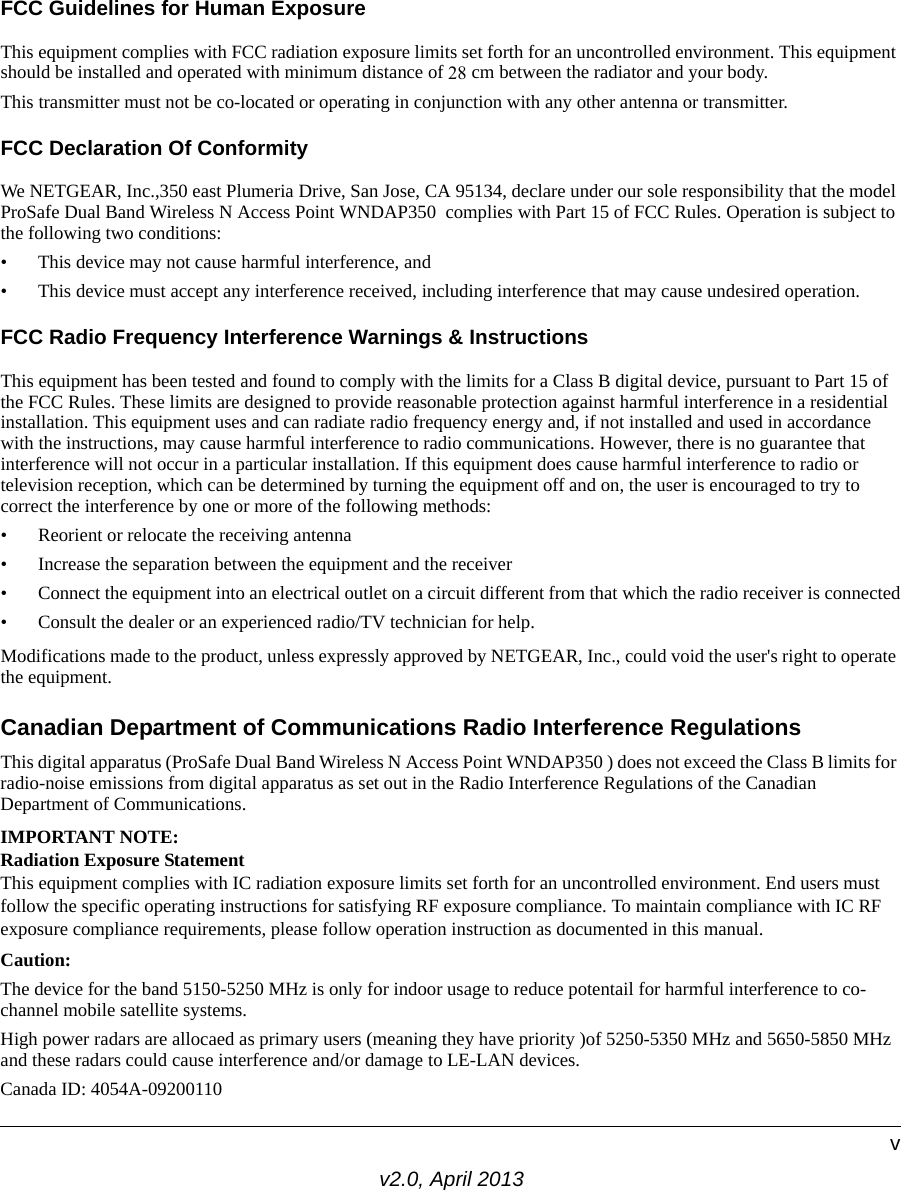 v2.0, April 2013vFCC Guidelines for Human ExposureThis equipment complies with FCC radiation exposure limits set forth for an uncontrolled environment. This equipment should be installed and operated with minimum distance of 25 cm between the radiator and your body. This transmitter must not be co-located or operating in conjunction with any other antenna or transmitter. FCC Declaration Of ConformityWe NETGEAR, Inc.,350 east Plumeria Drive, San Jose, CA 95134, declare under our sole responsibility that the model ProSafe Dual Band Wireless N Access Point WNDAP350  complies with Part 15 of FCC Rules. Operation is subject to the following two conditions:• This device may not cause harmful interference, and• This device must accept any interference received, including interference that may cause undesired operation.FCC Radio Frequency Interference Warnings &amp; InstructionsThis equipment has been tested and found to comply with the limits for a Class B digital device, pursuant to Part 15 of the FCC Rules. These limits are designed to provide reasonable protection against harmful interference in a residential installation. This equipment uses and can radiate radio frequency energy and, if not installed and used in accordance with the instructions, may cause harmful interference to radio communications. However, there is no guarantee that interference will not occur in a particular installation. If this equipment does cause harmful interference to radio or television reception, which can be determined by turning the equipment off and on, the user is encouraged to try to correct the interference by one or more of the following methods:• Reorient or relocate the receiving antenna• Increase the separation between the equipment and the receiver• Connect the equipment into an electrical outlet on a circuit different from that which the radio receiver is connected• Consult the dealer or an experienced radio/TV technician for help.Modifications made to the product, unless expressly approved by NETGEAR, Inc., could void the user&apos;s right to operate the equipment.Canadian Department of Communications Radio Interference RegulationsThis digital apparatus (ProSafe Dual Band Wireless N Access Point WNDAP350 ) does not exceed the Class B limits for radio-noise emissions from digital apparatus as set out in the Radio Interference Regulations of the Canadian Department of Communications.IMPORTANT NOTE:Radiation Exposure Statement This equipment complies with IC radiation exposure limits set forth for an uncontrolled environment. End users must follow the specific operating instructions for satisfying RF exposure compliance. To maintain compliance with IC RF exposure compliance requirements, please follow operation instruction as documented in this manual. Caution:The device for the band 5150-5250 MHz is only for indoor usage to reduce potentail for harmful interference to co-channel mobile satellite systems.High power radars are allocaed as primary users (meaning they have priority )of 5250-5350 MHz and 5650-5850 MHz and these radars could cause interference and/or damage to LE-LAN devices.Canada ID: 4054A-0920011028