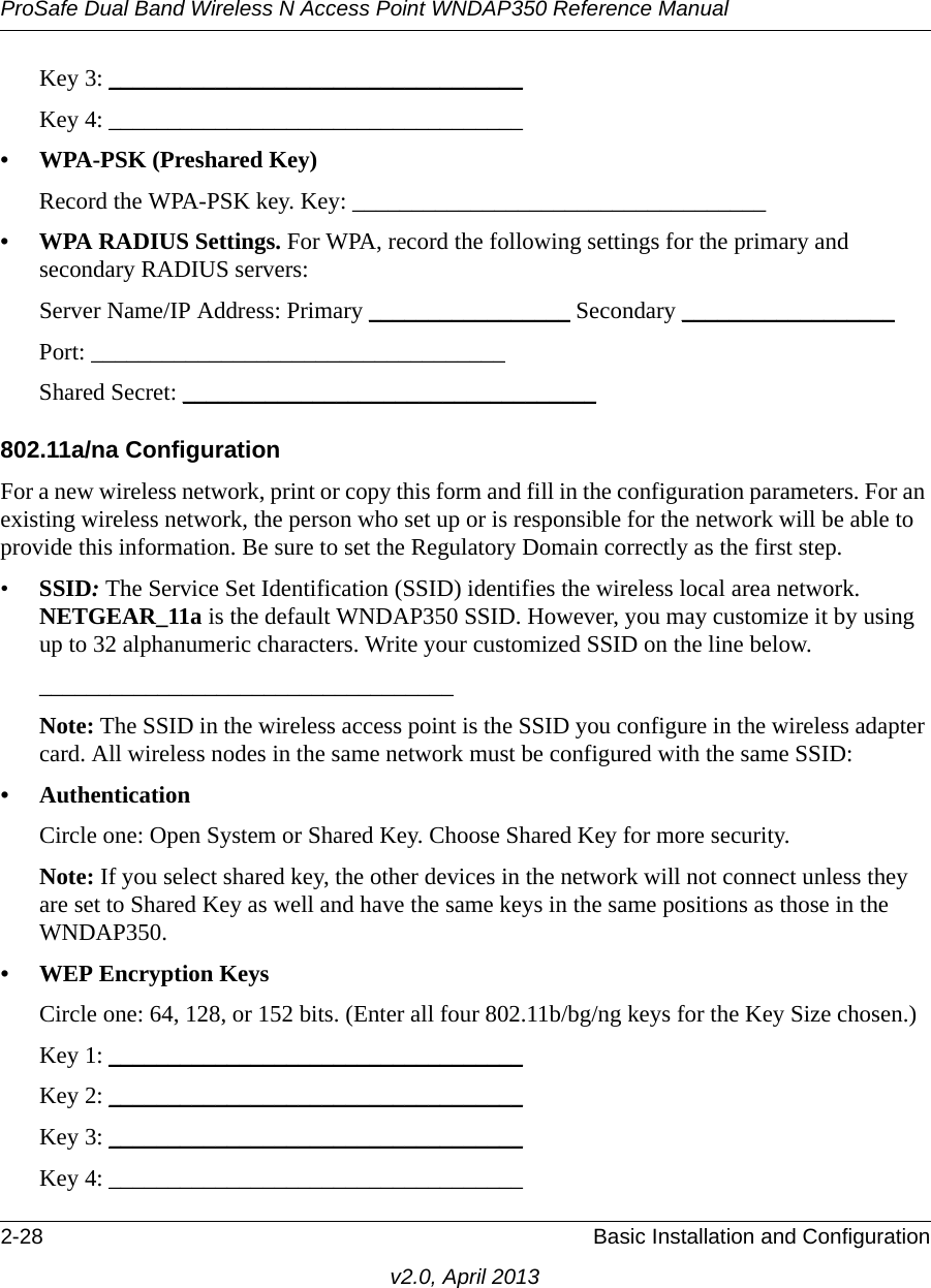 ProSafe Dual Band Wireless N Access Point WNDAP350 Reference Manual2-28 Basic Installation and Configurationv2.0, April 2013Key 3: ___________________________________ Key 4: ___________________________________ • WPA-PSK (Preshared Key)Record the WPA-PSK key. Key: ___________________________________ • WPA RADIUS Settings. For WPA, record the following settings for the primary and secondary RADIUS servers:Server Name/IP Address: Primary _________________ Secondary __________________ Port: ___________________________________ Shared Secret: ___________________________________ 802.11a/na ConfigurationFor a new wireless network, print or copy this form and fill in the configuration parameters. For an existing wireless network, the person who set up or is responsible for the network will be able to provide this information. Be sure to set the Regulatory Domain correctly as the first step.•SSID: The Service Set Identification (SSID) identifies the wireless local area network. NETGEAR_11a is the default WNDAP350 SSID. However, you may customize it by using up to 32 alphanumeric characters. Write your customized SSID on the line below. ___________________________________ Note: The SSID in the wireless access point is the SSID you configure in the wireless adapter card. All wireless nodes in the same network must be configured with the same SSID: • AuthenticationCircle one: Open System or Shared Key. Choose Shared Key for more security.Note: If you select shared key, the other devices in the network will not connect unless they are set to Shared Key as well and have the same keys in the same positions as those in the WNDAP350.• WEP Encryption KeysCircle one: 64, 128, or 152 bits. (Enter all four 802.11b/bg/ng keys for the Key Size chosen.) Key 1: ___________________________________ Key 2: ___________________________________ Key 3: ___________________________________ Key 4: ___________________________________ 