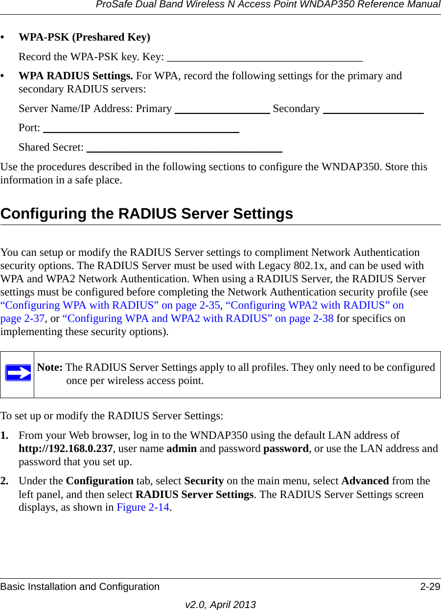 ProSafe Dual Band Wireless N Access Point WNDAP350 Reference ManualBasic Installation and Configuration 2-29v2.0, April 2013• WPA-PSK (Preshared Key)Record the WPA-PSK key. Key: ___________________________________ • WPA RADIUS Settings. For WPA, record the following settings for the primary and secondary RADIUS servers:Server Name/IP Address: Primary _________________ Secondary __________________ Port: ___________________________________ Shared Secret: ___________________________________ Use the procedures described in the following sections to configure the WNDAP350. Store this information in a safe place.Configuring the RADIUS Server SettingsYou can setup or modify the RADIUS Server settings to compliment Network Authentication security options. The RADIUS Server must be used with Legacy 802.1x, and can be used with WPA and WPA2 Network Authentication. When using a RADIUS Server, the RADIUS Server settings must be configured before completing the Network Authentication security profile (see “Configuring WPA with RADIUS” on page 2-35, “Configuring WPA2 with RADIUS” on page 2-37, or “Configuring WPA and WPA2 with RADIUS” on page 2-38 for specifics on implementing these security options). To set up or modify the RADIUS Server Settings:1. From your Web browser, log in to the WNDAP350 using the default LAN address of http://192.168.0.237, user name admin and password password, or use the LAN address and password that you set up.2. Under the Configuration tab, select Security on the main menu, select Advanced from the left panel, and then select RADIUS Server Settings. The RADIUS Server Settings screen displays, as shown in Figure 2-14.Note: The RADIUS Server Settings apply to all profiles. They only need to be configured once per wireless access point.