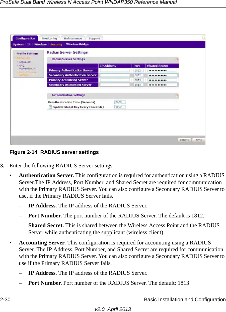 ProSafe Dual Band Wireless N Access Point WNDAP350 Reference Manual2-30 Basic Installation and Configurationv2.0, April 20133. Enter the following RADIUS Server settings:•Authentication Server. This configuration is required for authentication using a RADIUS Server.The IP Address, Port Number, and Shared Secret are required for communication with the Primary RADIUS Server. You can also configure a Secondary RADIUS Server to use, if the Primary RADIUS Server fails.–IP Address. The IP address of the RADIUS Server.–Port Number. The port number of the RADIUS Server. The default is 1812.–Shared Secret. This is shared between the Wireless Access Point and the RADIUS Server while authenticating the supplicant (wireless client). •Accounting Server. This configuration is required for accounting using a RADIUS Server. The IP Address, Port Number, and Shared Secret are required for communication with the Primary RADIUS Server. You can also configure a Secondary RADIUS Server to use if the Primary RADIUS Server fails.–IP Address. The IP address of the RADIUS Server.–Port Number. Port number of the RADIUS Server. The default: 1813 Figure 2-14 RADIUS server settings