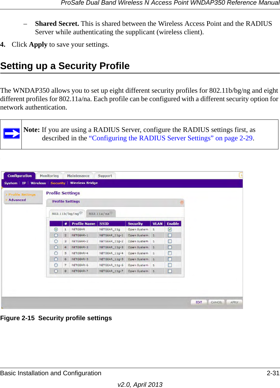 ProSafe Dual Band Wireless N Access Point WNDAP350 Reference ManualBasic Installation and Configuration 2-31v2.0, April 2013–Shared Secret. This is shared between the Wireless Access Point and the RADIUS Server while authenticating the supplicant (wireless client).4. Click Apply to save your settings.Setting up a Security ProfileThe WNDAP350 allows you to set up eight different security profiles for 802.11b/bg/ng and eight different profiles for 802.11a/na. Each profile can be configured with a different security option for network authentication..Note: If you are using a RADIUS Server, configure the RADIUS settings first, as described in the “Configuring the RADIUS Server Settings” on page 2-29.Figure 2-15 Security profile settings