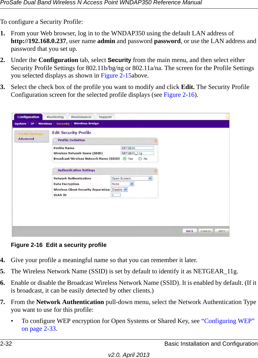 ProSafe Dual Band Wireless N Access Point WNDAP350 Reference Manual2-32 Basic Installation and Configurationv2.0, April 2013To configure a Security Profile:1. From your Web browser, log in to the WNDAP350 using the default LAN address of http://192.168.0.237, user name admin and password password, or use the LAN address and password that you set up.2. Under the Configuration tab, select Security from the main menu, and then select either Security Profile Settings for 802.11b/bg/ng or 802.11a/na. The screen for the Profile Settings you selected displays as shown in Figure 2-15above.3. Select the check box of the profile you want to modify and click Edit. The Security Profile Configuration screen for the selected profile displays (see Figure 2-16).4. Give your profile a meaningful name so that you can remember it later.5. The Wireless Network Name (SSID) is set by default to identify it as NETGEAR_11g.6. Enable or disable the Broadcast Wireless Network Name (SSID). It is enabled by default. (If it is broadcast, it can be easily detected by other clients.)7. From the Network Authentication pull-down menu, select the Network Authentication Type you want to use for this profile:• To configure WEP encryption for Open Systems or Shared Key, see “Configuring WEP” on page 2-33.Figure 2-16 Edit a security profile