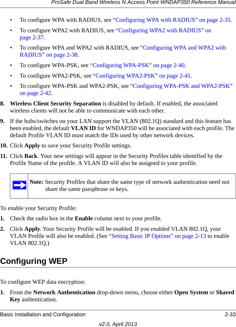 ProSafe Dual Band Wireless N Access Point WNDAP350 Reference ManualBasic Installation and Configuration 2-33v2.0, April 2013• To configure WPA with RADIUS, see “Configuring WPA with RADIUS” on page 2-35.• To configure WPA2 with RADIUS, see “Configuring WPA2 with RADIUS” on page 2-37.• To configure WPA and WPA2 with RADIUS, see “Configuring WPA and WPA2 with RADIUS” on page 2-38.• To configure WPA-PSK, see “Configuring WPA-PSK” on page 2-40.• To configure WPA2-PSK, see “Configuring WPA2-PSK” on page 2-41.• To configure WPA-PSK and WPA2-PSK, see “Configuring WPA-PSK and WPA2-PSK” on page 2-42.8. Wireless Client Security Separation is disabled by default. If enabled, the associated wireless clients will not be able to communicate with each other.9. If the hubs/switches on your LAN support the VLAN (802.1Q) standard and this feature has been enabled, the default VLAN ID for WNDAP350 will be associated with each profile. The default Profile VLAN ID must match the IDs used by other network devices.10. Click Apply to save your Security Profile settings.11. Click Back. Your new settings will appear in the Security Profiles table identified by the Profile Name of the profile. A VLAN ID will also be assigned to your profile.To enable your Security Profile:1. Check the radio box in the Enable column next to your profile.2. Click Apply. Your Security Profile will be enabled. If you enabled VLAN 802.1Q, your VLAN Profile will also be enabled. (See “Setting Basic IP Options” on page 2-13 to enable VLAN 802.1Q.)Configuring WEPTo configure WEP data encryption:1. From the Network Authentication drop-down menu, choose either Open System or Shared Key authentication.Note: Security Profiles that share the same type of network authentication need not share the same passphrase or keys.