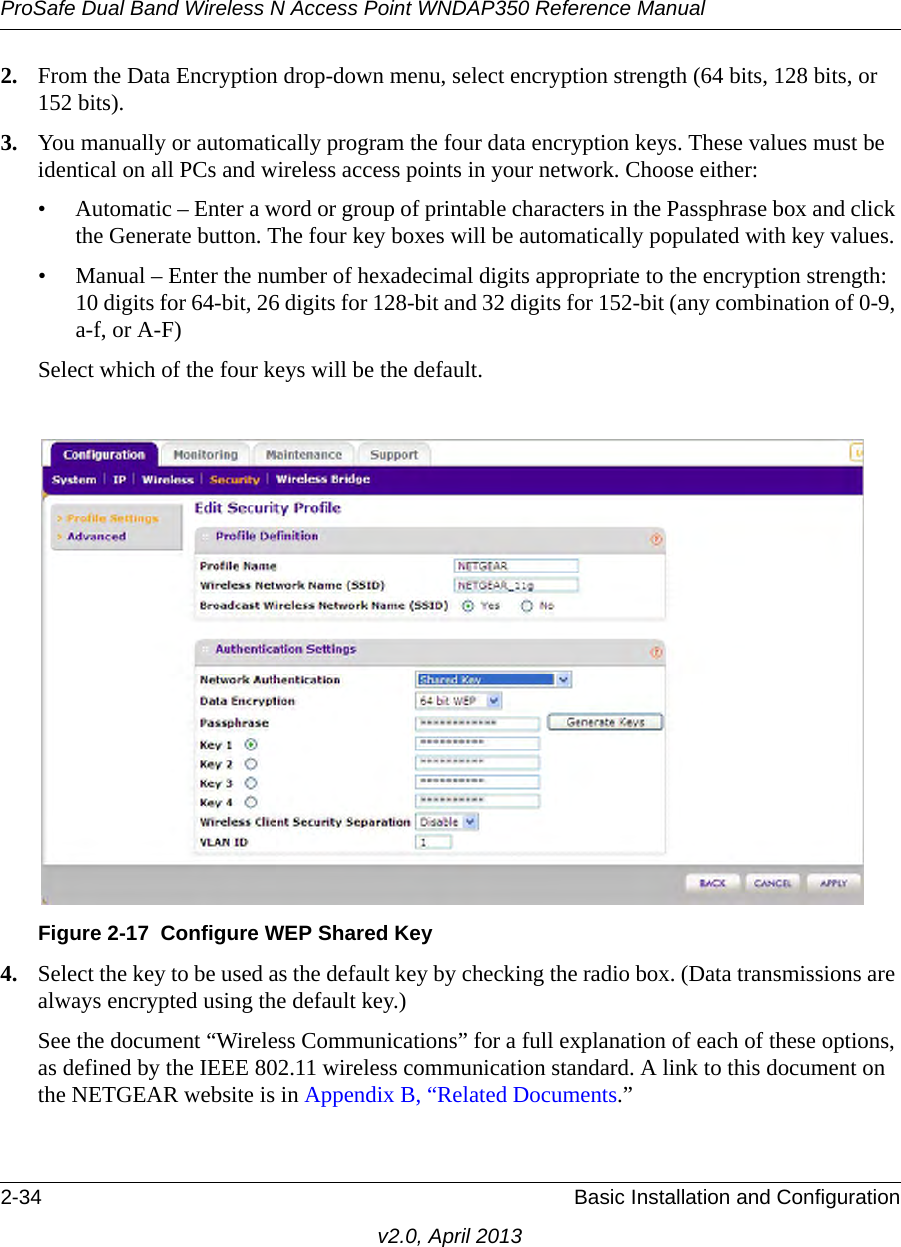 ProSafe Dual Band Wireless N Access Point WNDAP350 Reference Manual2-34 Basic Installation and Configurationv2.0, April 20132. From the Data Encryption drop-down menu, select encryption strength (64 bits, 128 bits, or 152 bits).3. You manually or automatically program the four data encryption keys. These values must be identical on all PCs and wireless access points in your network. Choose either:• Automatic – Enter a word or group of printable characters in the Passphrase box and click the Generate button. The four key boxes will be automatically populated with key values.• Manual – Enter the number of hexadecimal digits appropriate to the encryption strength: 10 digits for 64-bit, 26 digits for 128-bit and 32 digits for 152-bit (any combination of 0-9, a-f, or A-F)Select which of the four keys will be the default.4. Select the key to be used as the default key by checking the radio box. (Data transmissions are always encrypted using the default key.)See the document “Wireless Communications” for a full explanation of each of these options, as defined by the IEEE 802.11 wireless communication standard. A link to this document on the NETGEAR website is in Appendix B, “Related Documents.”Figure 2-17 Configure WEP Shared Key