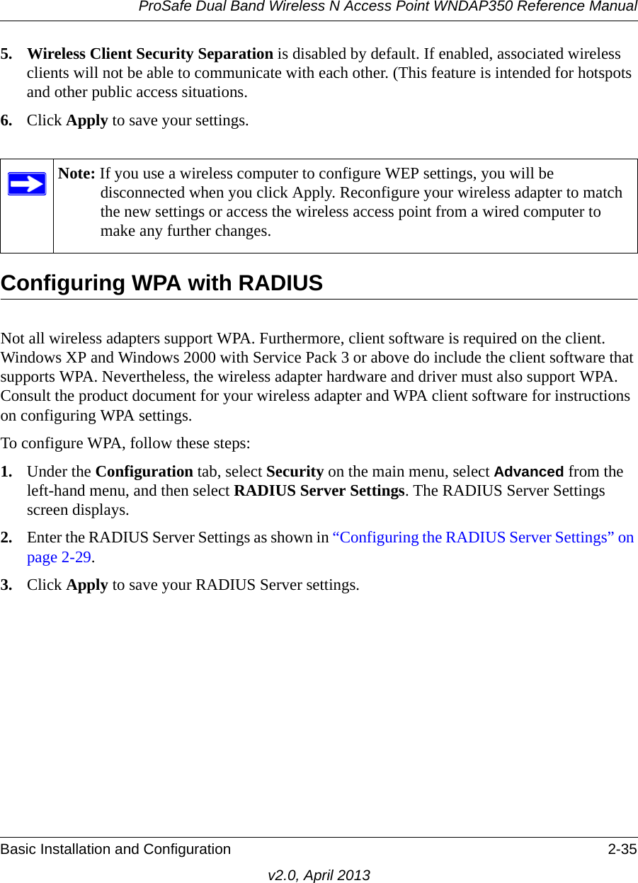 ProSafe Dual Band Wireless N Access Point WNDAP350 Reference ManualBasic Installation and Configuration 2-35v2.0, April 20135. Wireless Client Security Separation is disabled by default. If enabled, associated wireless clients will not be able to communicate with each other. (This feature is intended for hotspots and other public access situations.6. Click Apply to save your settings.Configuring WPA with RADIUSNot all wireless adapters support WPA. Furthermore, client software is required on the client. Windows XP and Windows 2000 with Service Pack 3 or above do include the client software that supports WPA. Nevertheless, the wireless adapter hardware and driver must also support WPA. Consult the product document for your wireless adapter and WPA client software for instructions on configuring WPA settings.To configure WPA, follow these steps:1. Under the Configuration tab, select Security on the main menu, select Advanced from the left-hand menu, and then select RADIUS Server Settings. The RADIUS Server Settings screen displays.2. Enter the RADIUS Server Settings as shown in “Configuring the RADIUS Server Settings” on page 2-29.3. Click Apply to save your RADIUS Server settings.Note: If you use a wireless computer to configure WEP settings, you will be disconnected when you click Apply. Reconfigure your wireless adapter to match the new settings or access the wireless access point from a wired computer to make any further changes.