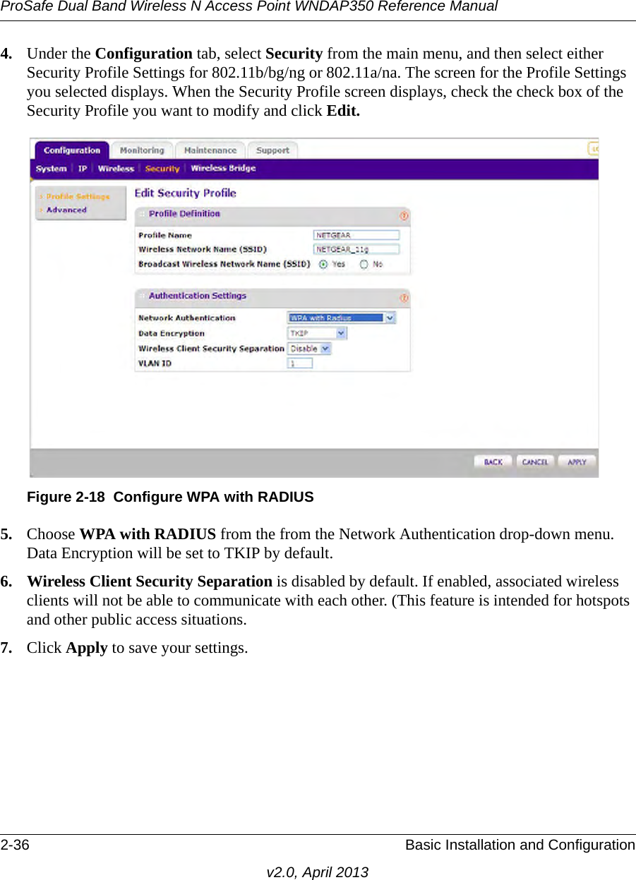 ProSafe Dual Band Wireless N Access Point WNDAP350 Reference Manual2-36 Basic Installation and Configurationv2.0, April 20134. Under the Configuration tab, select Security from the main menu, and then select either Security Profile Settings for 802.11b/bg/ng or 802.11a/na. The screen for the Profile Settings you selected displays. When the Security Profile screen displays, check the check box of the Security Profile you want to modify and click Edit. 5. Choose WPA with RADIUS from the from the Network Authentication drop-down menu. Data Encryption will be set to TKIP by default.6. Wireless Client Security Separation is disabled by default. If enabled, associated wireless clients will not be able to communicate with each other. (This feature is intended for hotspots and other public access situations.7. Click Apply to save your settings.Figure 2-18 Configure WPA with RADIUS