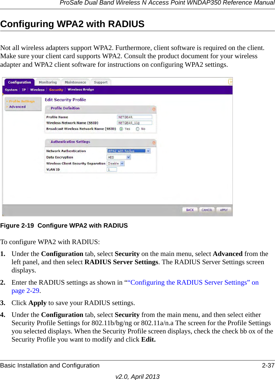 ProSafe Dual Band Wireless N Access Point WNDAP350 Reference ManualBasic Installation and Configuration 2-37v2.0, April 2013Configuring WPA2 with RADIUSNot all wireless adapters support WPA2. Furthermore, client software is required on the client. Make sure your client card supports WPA2. Consult the product document for your wireless adapter and WPA2 client software for instructions on configuring WPA2 settings.To configure WPA2 with RADIUS:1. Under the Configuration tab, select Security on the main menu, select Advanced from the left panel, and then select RADIUS Server Settings. The RADIUS Server Settings screen displays. 2. Enter the RADIUS settings as shown in ““Configuring the RADIUS Server Settings” on page 2-29.3. Click Apply to save your RADIUS settings.4. Under the Configuration tab, select Security from the main menu, and then select either Security Profile Settings for 802.11b/bg/ng or 802.11a/n.a The screen for the Profile Settings you selected displays. When the Security Profile screen displays, check the check bb ox of the Security Profile you want to modify and click Edit.Figure 2-19 Configure WPA2 with RADIUS