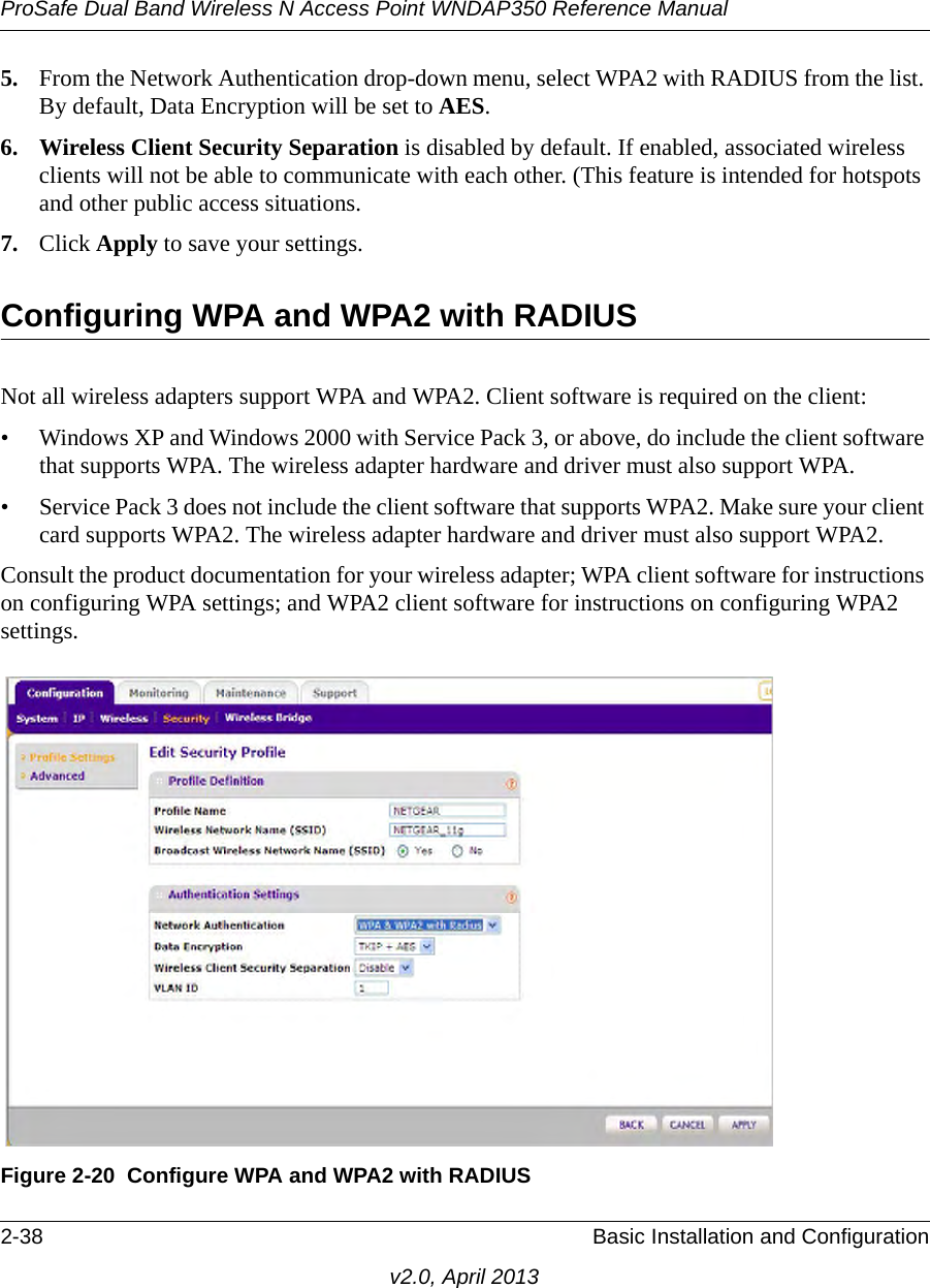 ProSafe Dual Band Wireless N Access Point WNDAP350 Reference Manual2-38 Basic Installation and Configurationv2.0, April 20135. From the Network Authentication drop-down menu, select WPA2 with RADIUS from the list. By default, Data Encryption will be set to AES.6. Wireless Client Security Separation is disabled by default. If enabled, associated wireless clients will not be able to communicate with each other. (This feature is intended for hotspots and other public access situations.7. Click Apply to save your settings.Configuring WPA and WPA2 with RADIUSNot all wireless adapters support WPA and WPA2. Client software is required on the client:• Windows XP and Windows 2000 with Service Pack 3, or above, do include the client software that supports WPA. The wireless adapter hardware and driver must also support WPA. • Service Pack 3 does not include the client software that supports WPA2. Make sure your client card supports WPA2. The wireless adapter hardware and driver must also support WPA2.Consult the product documentation for your wireless adapter; WPA client software for instructions on configuring WPA settings; and WPA2 client software for instructions on configuring WPA2 settings.Figure 2-20 Configure WPA and WPA2 with RADIUS