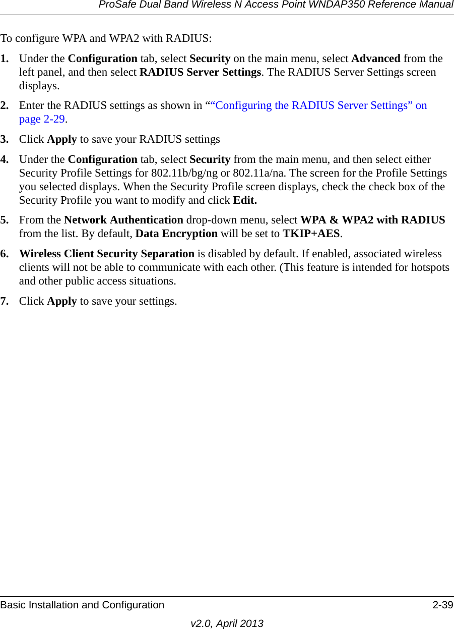 ProSafe Dual Band Wireless N Access Point WNDAP350 Reference ManualBasic Installation and Configuration 2-39v2.0, April 2013To configure WPA and WPA2 with RADIUS:1. Under the Configuration tab, select Security on the main menu, select Advanced from the left panel, and then select RADIUS Server Settings. The RADIUS Server Settings screen displays. 2. Enter the RADIUS settings as shown in ““Configuring the RADIUS Server Settings” on page 2-29.3. Click Apply to save your RADIUS settings4. Under the Configuration tab, select Security from the main menu, and then select either Security Profile Settings for 802.11b/bg/ng or 802.11a/na. The screen for the Profile Settings you selected displays. When the Security Profile screen displays, check the check box of the Security Profile you want to modify and click Edit. 5. From the Network Authentication drop-down menu, select WPA &amp; WPA2 with RADIUS from the list. By default, Data Encryption will be set to TKIP+AES.6. Wireless Client Security Separation is disabled by default. If enabled, associated wireless clients will not be able to communicate with each other. (This feature is intended for hotspots and other public access situations.7. Click Apply to save your settings.