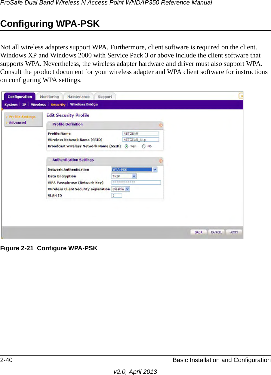 ProSafe Dual Band Wireless N Access Point WNDAP350 Reference Manual2-40 Basic Installation and Configurationv2.0, April 2013Configuring WPA-PSKNot all wireless adapters support WPA. Furthermore, client software is required on the client. Windows XP and Windows 2000 with Service Pack 3 or above include the client software that supports WPA. Nevertheless, the wireless adapter hardware and driver must also support WPA. Consult the product document for your wireless adapter and WPA client software for instructions on configuring WPA settings.Figure 2-21 Configure WPA-PSK