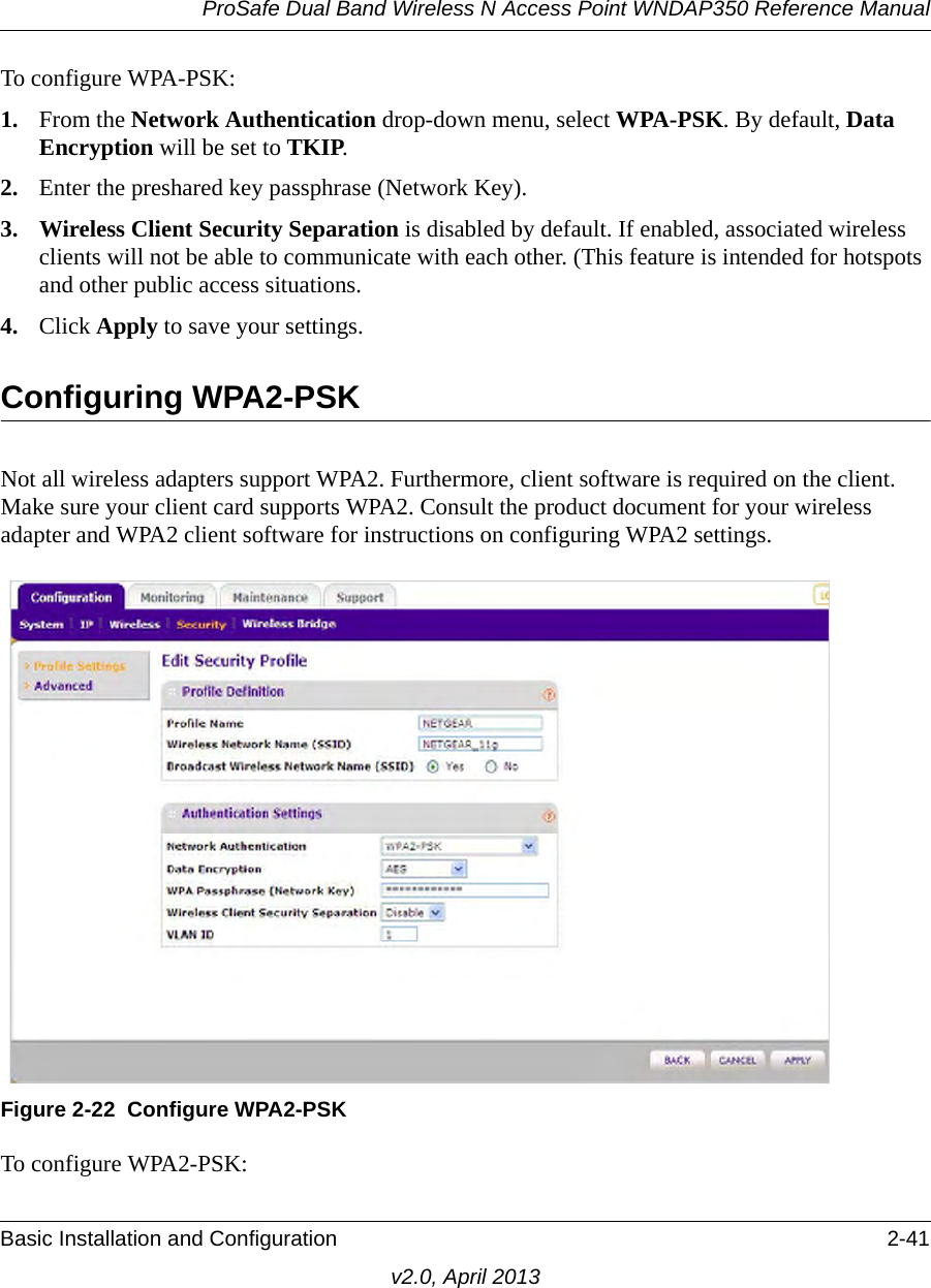 ProSafe Dual Band Wireless N Access Point WNDAP350 Reference ManualBasic Installation and Configuration 2-41v2.0, April 2013To configure WPA-PSK:1. From the Network Authentication drop-down menu, select WPA-PSK. By default, Data Encryption will be set to TKIP.2. Enter the preshared key passphrase (Network Key).3. Wireless Client Security Separation is disabled by default. If enabled, associated wireless clients will not be able to communicate with each other. (This feature is intended for hotspots and other public access situations.4. Click Apply to save your settings.Configuring WPA2-PSKNot all wireless adapters support WPA2. Furthermore, client software is required on the client. Make sure your client card supports WPA2. Consult the product document for your wireless adapter and WPA2 client software for instructions on configuring WPA2 settings.To configure WPA2-PSK:Figure 2-22 Configure WPA2-PSK