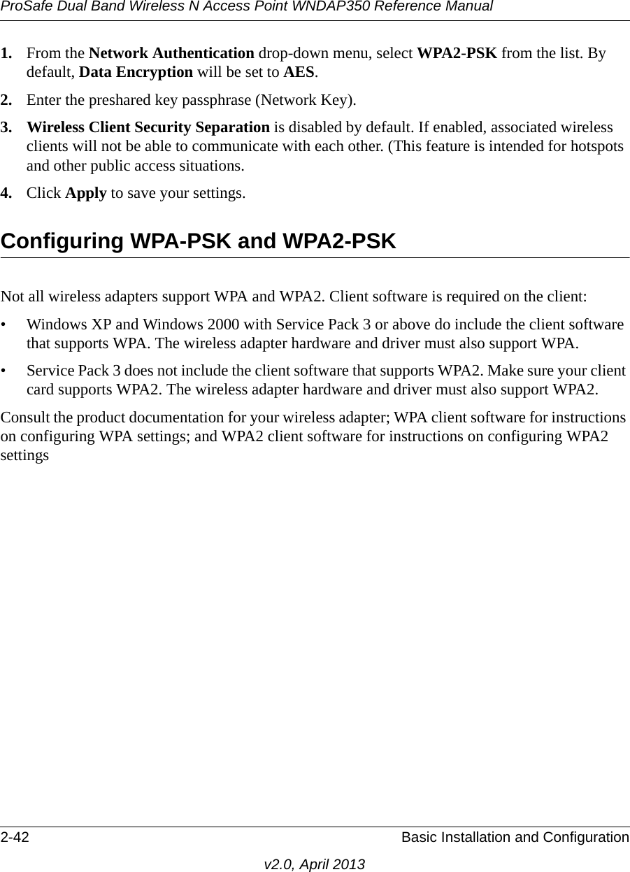 ProSafe Dual Band Wireless N Access Point WNDAP350 Reference Manual2-42 Basic Installation and Configurationv2.0, April 20131. From the Network Authentication drop-down menu, select WPA2-PSK from the list. By default, Data Encryption will be set to AES.2. Enter the preshared key passphrase (Network Key).3. Wireless Client Security Separation is disabled by default. If enabled, associated wireless clients will not be able to communicate with each other. (This feature is intended for hotspots and other public access situations.4. Click Apply to save your settings.Configuring WPA-PSK and WPA2-PSKNot all wireless adapters support WPA and WPA2. Client software is required on the client:• Windows XP and Windows 2000 with Service Pack 3 or above do include the client software that supports WPA. The wireless adapter hardware and driver must also support WPA. • Service Pack 3 does not include the client software that supports WPA2. Make sure your client card supports WPA2. The wireless adapter hardware and driver must also support WPA2.Consult the product documentation for your wireless adapter; WPA client software for instructions on configuring WPA settings; and WPA2 client software for instructions on configuring WPA2 settings