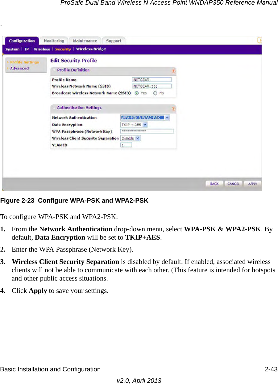 ProSafe Dual Band Wireless N Access Point WNDAP350 Reference ManualBasic Installation and Configuration 2-43v2.0, April 2013.To configure WPA-PSK and WPA2-PSK:1. From the Network Authentication drop-down menu, select WPA-PSK &amp; WPA2-PSK. By default, Data Encryption will be set to TKIP+AES.2. Enter the WPA Passphrase (Network Key).3. Wireless Client Security Separation is disabled by default. If enabled, associated wireless clients will not be able to communicate with each other. (This feature is intended for hotspots and other public access situations.4. Click Apply to save your settings.Figure 2-23 Configure WPA-PSK and WPA2-PSK