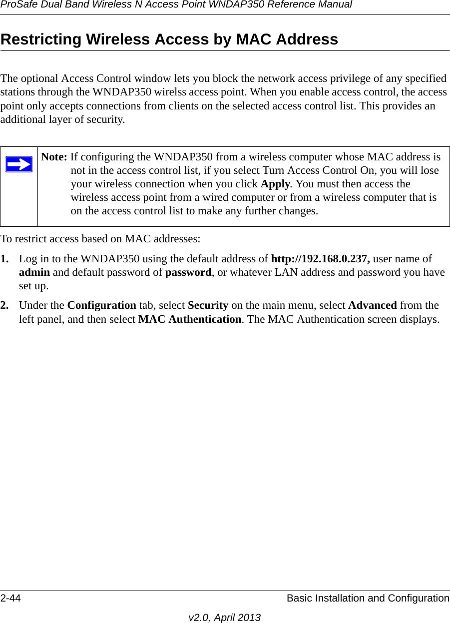 ProSafe Dual Band Wireless N Access Point WNDAP350 Reference Manual2-44 Basic Installation and Configurationv2.0, April 2013Restricting Wireless Access by MAC AddressThe optional Access Control window lets you block the network access privilege of any specified stations through the WNDAP350 wirelss access point. When you enable access control, the access point only accepts connections from clients on the selected access control list. This provides an additional layer of security.To restrict access based on MAC addresses:1. Log in to the WNDAP350 using the default address of http://192.168.0.237, user name of admin and default password of password, or whatever LAN address and password you have set up.2. Under the Configuration tab, select Security on the main menu, select Advanced from the left panel, and then select MAC Authentication. The MAC Authentication screen displays.Note: If configuring the WNDAP350 from a wireless computer whose MAC address is not in the access control list, if you select Turn Access Control On, you will lose your wireless connection when you click Apply. You must then access the wireless access point from a wired computer or from a wireless computer that is on the access control list to make any further changes.