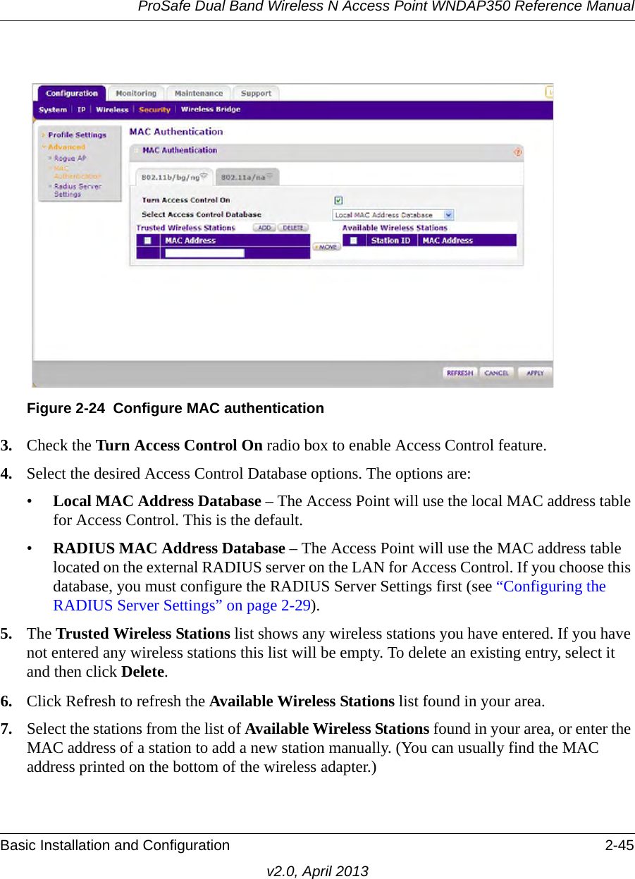 ProSafe Dual Band Wireless N Access Point WNDAP350 Reference ManualBasic Installation and Configuration 2-45v2.0, April 20133. Check the Turn Access Control On radio box to enable Access Control feature. 4. Select the desired Access Control Database options. The options are: •Local MAC Address Database – The Access Point will use the local MAC address table for Access Control. This is the default.•RADIUS MAC Address Database – The Access Point will use the MAC address table located on the external RADIUS server on the LAN for Access Control. If you choose this database, you must configure the RADIUS Server Settings first (see “Configuring the RADIUS Server Settings” on page 2-29).5. The Trusted Wireless Stations list shows any wireless stations you have entered. If you have not entered any wireless stations this list will be empty. To delete an existing entry, select it and then click Delete.6. Click Refresh to refresh the Available Wireless Stations list found in your area.7. Select the stations from the list of Available Wireless Stations found in your area, or enter the MAC address of a station to add a new station manually. (You can usually find the MAC address printed on the bottom of the wireless adapter.)Figure 2-24 Configure MAC authentication