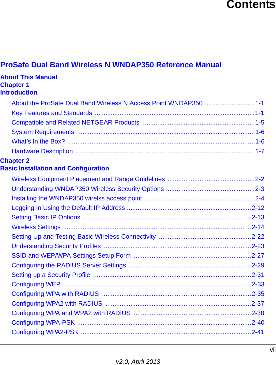 viiv2.0, April 2013ContentsProSafe Dual Band Wireless N WNDAP350 Reference ManualAbout This ManualChapter 1 IntroductionAbout the ProSafe Dual Band Wireless N Access Point WNDAP350 ............................1-1Key Features and Standards ..........................................................................................1-1Compatible and Related NETGEAR Products ................................................................1-5System Requirements  ....................................................................................................1-6What’s In the Box?  .........................................................................................................1-6Hardware Description .....................................................................................................1-7Chapter 2 Basic Installation and ConfigurationWireless Equipment Placement and Range Guidelines .................................................2-2Understanding WNDAP350 Wireless Security Options ..................................................2-3Installing the WNDAP350 wirelss access point  ..............................................................2-4Logging In Using the Default IP Address ......................................................................2-12Setting Basic IP Options ...............................................................................................2-13Wireless Settings ..........................................................................................................2-14Setting Up and Testing Basic Wireless Connectivity ....................................................2-22Understanding Security Profiles ...................................................................................2-23SSID and WEP/WPA Settings Setup Form  ..................................................................2-27Configuring the RADIUS Server Settings  .....................................................................2-29Setting up a Security Profile  .........................................................................................2-31Configuring WEP ..........................................................................................................2-33Configuring WPA with RADIUS  ....................................................................................2-35Configuring WPA2 with RADIUS  ..................................................................................2-37Configuring WPA and WPA2 with RADIUS  ..................................................................2-38Configuring WPA-PSK ..................................................................................................2-40Configuring WPA2-PSK ................................................................................................2-41