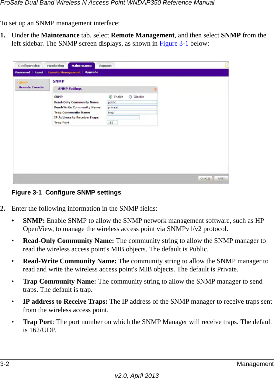 ProSafe Dual Band Wireless N Access Point WNDAP350 Reference Manual3-2 Managementv2.0, April 2013To set up an SNMP management interface:1. Under the Maintenance tab, select Remote Management, and then select SNMP from the left sidebar. The SNMP screen displays, as shown in Figure 3-1 below: 2. Enter the following information in the SNMP fields:•SNMP: Enable SNMP to allow the SNMP network management software, such as HP OpenView, to manage the wireless access point via SNMPv1/v2 protocol. •Read-Only Community Name: The community string to allow the SNMP manager to read the wireless access point&apos;s MIB objects. The default is Public.•Read-Write Community Name: The community string to allow the SNMP manager to read and write the wireless access point&apos;s MIB objects. The default is Private.•Trap Community Name: The community string to allow the SNMP manager to send traps. The default is trap.•IP address to Receive Traps: The IP address of the SNMP manager to receive traps sent from the wireless access point.•Trap Port: The port number on which the SNMP Manager will receive traps. The default is 162/UDP.Figure 3-1 Configure SNMP settings